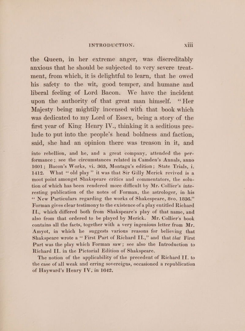 the Queen, in her extreme anger, was discreditably anxious that he should be subjected to very severe treat- ment, from which, it is delightful to learn, that he owed his safety to the wit, good temper, and humane and liberal feeling of Lord Bacon. We have the incident upon the authority of that great man himself. “Her Majesty being mightily incensed with that book which was dedicated to my Lord of Essex, being a story of the first year of King Henry IV., thinking it a seditious pre- lude to put into the people’s head boldness and faction, said, she had an opinion there was treason in it, and into rebellion, and he, and a great company, attended the per- formance; see the circumstances related in Camden’s Annals, anno 1601; Bacon’s Works, vi. 363, Montagu’s edition; State Trials, i. 1412. What “old play” it was that Sir Gilly Merick revived is a moot point amongst Shakspeare critics and commentators, the solu- tion of which has been rendered more difficult by Mr. Collier’s inte- resting publication of the notes of Forman, the astrologer, in his ‘¢ New Particulars regarding the works of Shakespeare, 8vo. 1836.” Forman gives clear testimony to the existence of a play entitled Richard II., which differed both from Shakspeare’s play of that name, and also from that ordered to be played by Merick. Mr. Collier’s book contains all the facts, together with a very ingenious letter from Mr. Amyot, in which he suggests various reasons for believing that Shakspeare wrote a ‘‘ First Part of Richard II.,” and that that First Part was the play which Forman saw; see also the Introduction to Richard II. in the Pictorial Edition of Shakspeare. The notion of the applicability of the precedent of Richard IT. to the case of all weak and erring sovereigns, occasioned a republication of Hayward’s Henry IV. in 1642.