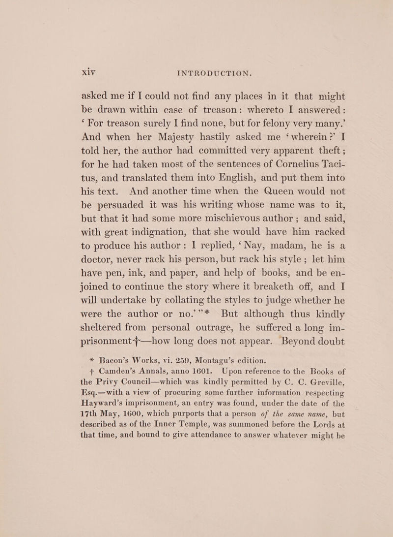 asked me if I could not find any places in it that might be drawn within case of treason: whereto I answered: ‘For treason surely I find none, but for felony very many.’ And when her Majesty hastily asked me ‘wherein?’ I told her, the author had committed very apparent theft ; for he had taken most of the sentences of Cornelius Taci- tus, and translated them into English, and put them into his text. And another time when the Queen would not be persuaded it was his writing whose name was to it, but that it had some more mischievous author ; and said, with great indignation, that she would have him racked to produce his author: | replied, ‘ Nay, madam, he is a doctor, never rack his person, but rack his style; let him have pen, ink, and paper, and help of books, and be en- joined to continue the story where it breaketh off, and I will undertake by collating the styles to judge whether he were the author or no.’”* But although thus kindly sheltered from personal outrage, he suffered a long im- prisonment-~—how long does not appear. Beyond doubt * Bacon’s Works, vi. 259, Montagu’s edition. + Camden’s Annals, anno 1601. Upon reference to the Books of the Privy Council—which was kindly permitted by C. C. Greville, Esq.—with a view of procuring some further information respecting Hayward’s imprisonment, an entry was found, under the date of the 17th May, 1600, which purports that a person of the same name, but described as of the Inner Temple, was summoned before the Lords at that time, and bound to give attendance to answer whatever might be