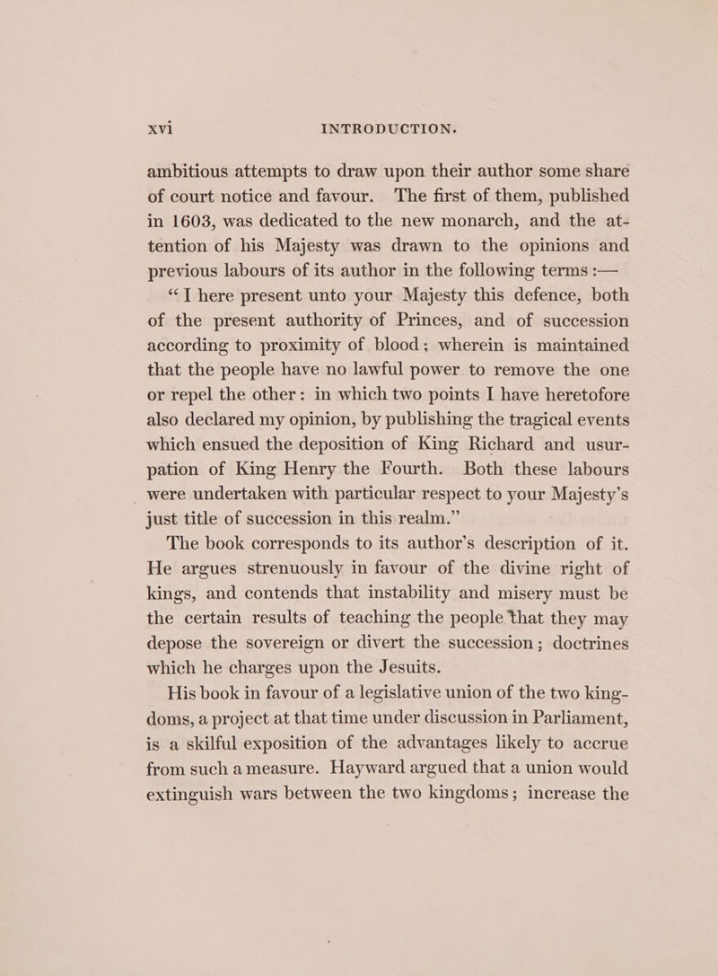 ambitious attempts to draw upon their author some share of court notice and favour. The first of them, published in 1603, was dedicated to the new monarch, and the at- tention of his Majesty was drawn to the opinions and previous labours of its author in the following terms :— “‘T here present unto your Majesty this defence, both of the present authority of Princes, and of succession according to proximity of blood; wherein is maintained that the people have no lawful power to remove the one or repel the other: in which two points I have heretofore also declared my opinion, by publishing the tragical events which ensued the deposition of King Richard and usur- pation of King Henry the Fourth. Both these labours _ were undertaken with particular respect to your Majesty’s just title of succession in this realm.” The book corresponds to its author’s description of it. He argues strenuously in favour of the divine right of kings, and contends that instability and misery must be the certain results of teaching the people that they may depose the sovereign or divert the succession; doctrines which he charges upon the Jesuits. His book in favour of a legislative union of the two king- doms, a project at that time under discussion in Parliament, is a skilful exposition of the advantages likely to accrue from such ameasure. Hayward argued that a union would extinguish wars between the two kingdoms; increase the