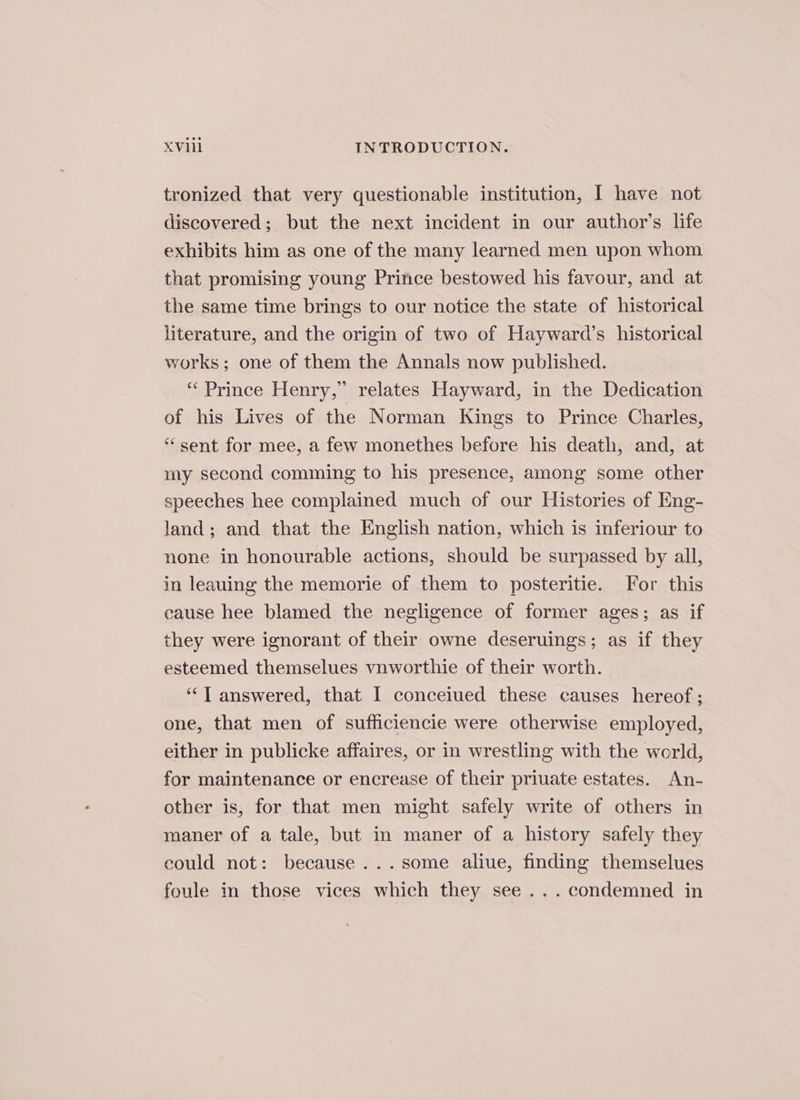 tronized that very questionable institution, | have not discovered; but the next incident in our author’s life exhibits him as one of the many learned men upon whom that promising young Prince bestowed his favour, and at the same time brings to our notice the state of historical literature, and the origin of two of Hayward’s historical works; one of them the Annals now published. “Prince Henry,” relates Hayward, in the Dedication of his Lives of the Norman Kings to Prince Charles, “ sent for mee, a few monethes before his death, and, at my second comming to his presence, among some other speeches hee complained much of our Histories of Eng- land; and that the English nation, which is inferiour to none in honourable actions, should be surpassed by all, in leauing the memorie of them to posteritie. For this eause hee blamed the negligence of former ages; as if they were ignorant of their owne deseruings; as if they esteemed themselues vnworthie of their worth. ‘‘T answered, that I conceiued these causes hereof ; one, that men of sufficiencie were otherwise employed, either in publicke affaires, or in wrestling with the world, for maintenance or encrease of their priuate estates. An- other is, for that men might safely write of others in maner of a tale, but in maner of a history safely they could not: because ...some aliue, finding themselues foule in those vices which they see... condemned in