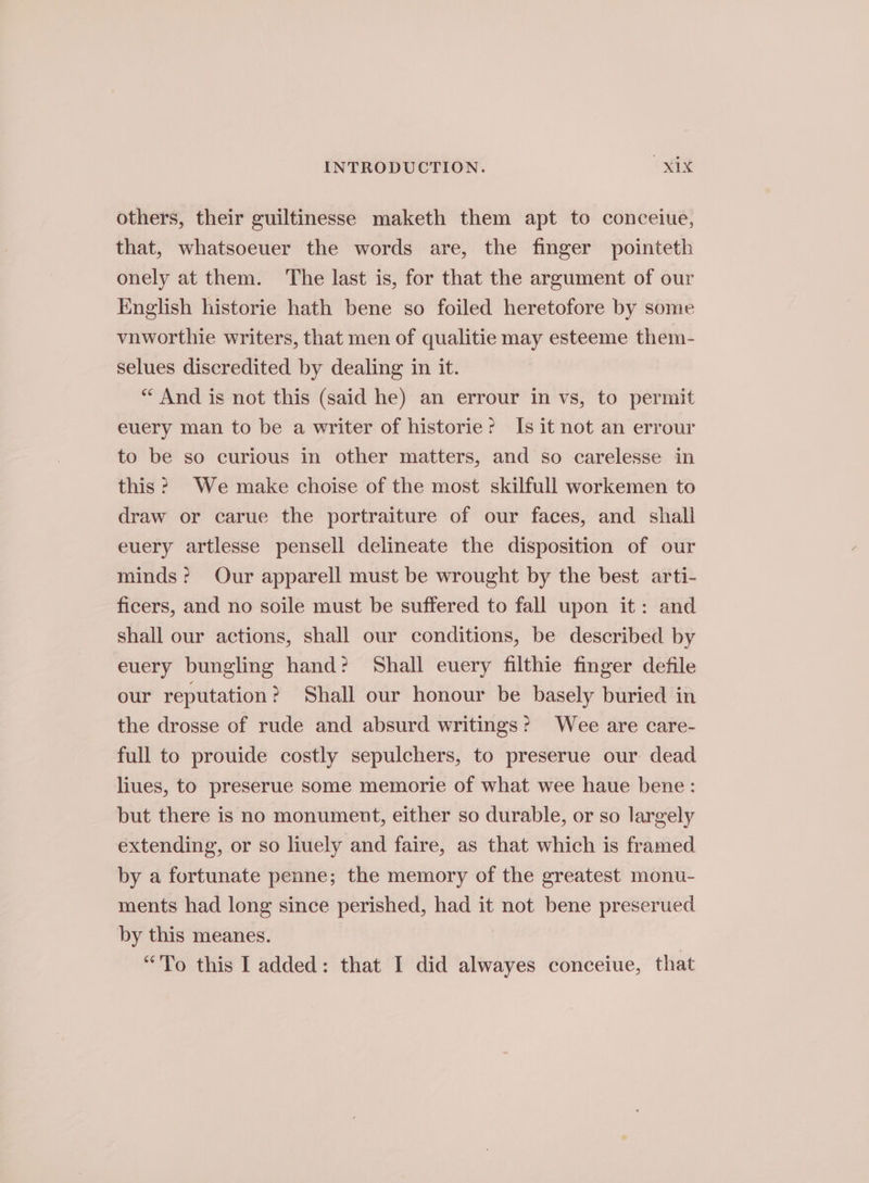 others, their guiltinesse maketh them apt to conceiue, that, whatsoeuer the words are, the finger pointeth onely at them. The last is, for that the argument of our English historie hath bene so foiled heretofore by some vnworthie writers, that men of qualitie may esteeme them- selues discredited by dealing in it. “ And is not this (said he) an errour in vs, to permit euery man to be a writer of historie? Is it not an errour to be so curious in other matters, and so carelesse in this? We make choise of the most skilfull workemen to draw or carue the portraiture of our faces, and shall euery artlesse pensell delineate the disposition of our minds? Our apparell must be wrought by the best arti- ficers, and no soile must be suffered to fall upon it: and shall our actions, shall our conditions, be described by euery bungling hand? Shall euery filthie finger defile our reputation? Shall our honour be basely buried in the drosse of rude and absurd writings? Wee are care- full to prouide costly sepulchers, to preserue our dead liues, to preserue Some memorie of what wee haue bene: but there is no monument, either so durable, or so largely extending, or so liuely and faire, as that which is framed by a fortunate penne; the memory of the greatest monu- ments had long since perished, had it not bene preserued by this meanes. “To this I added: that I did alwayes conceiue, that