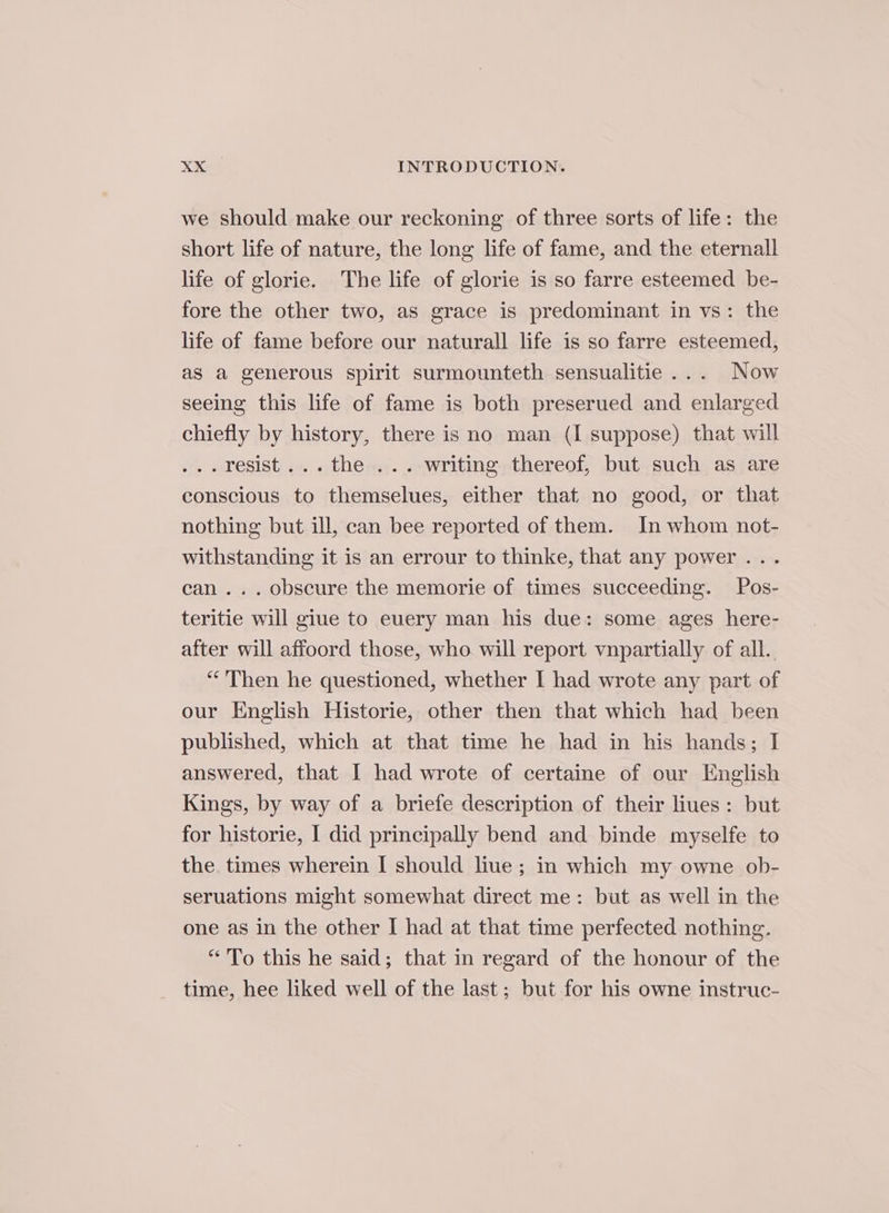 we should make our reckoning of three sorts of life: the short life of nature, the long life of fame, and the eternall life of glorie. The life of glorie is so farre esteemed be- fore the other two, as grace is predominant in vs: the life of fame before our naturall life is so farre esteemed, as a generous spirit surmounteth sensualitie... Now seeing this life of fame is both preserued and enlarged chiefly by history, there is no man (I suppose) that will .. resist... the ... writing thereof, but such as are conscious to themselues, either that no good, or that nothing but ill, can bee reported of them. In whom not- withstanding it is an errour to thinke, that any power... can... obscure the memorie of times succeeding. Pos- teritie will giue to euery man his due: some ages here- after will affoord those, who will report vnpartially of all. “Then he questioned, whether I had wrote any part of our English Historie, other then that which had been published, which at that time he had in his hands; I answered, that I had wrote of certaine of our English Kings, by way of a briefe description of their liues: but for historie, I did principally bend and binde myselfe to the times wherein I should lue; in which my owne ob- seruations might somewhat direct me: but as well in the one as in the other I had at that time perfected nothing. “To this he said; that in regard of the honour of the time, hee liked well of the last; but for his owne instruc-