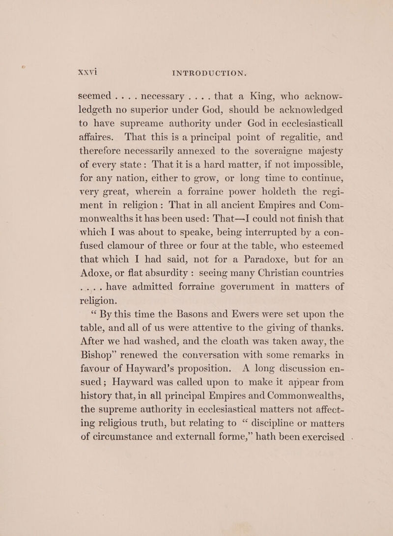 seemed .... necessary .... that a King, who acknow- ledgeth no superior under God, should be acknowledged to have supreame authority under God in ecclesiasticall affaires. That this is a principal point of regalitie, and therefore necessarily annexed to the soveraigne majesty of every state: That it is a hard matter, if not impossible, for any nation, either to grow, or long time to continue, very great, wherein a forraine power holdeth the regi- ment in religion: That in all ancient Empires and Com- monwealths it has been used: That—I could not finish that which I was about to speake, being interrupted by a con- fused clamour of three or four at the table, who esteemed that which I had said, not for a Paradoxe, but for an Adoxe, or flat absurdity : seeing many Christian countries .... have admitted forraine government in matters of religion. “ By this time the Basons and Ewers were set upon the table, and all of us were attentive to the giving of thanks. After we had washed, and the cloath was taken away, the Bishop” renewed the conversation with some remarks in favour of Hayward’s proposition. A long discussion en- sued; Hayward was called upon to make it appear from history that, in all principal Empires and Commonwealths, the supreme authority in ecclesiastical matters not affect- ing religious truth, but relating to “ discipline or matters of circumstance and externall forme,” hath been exercised .