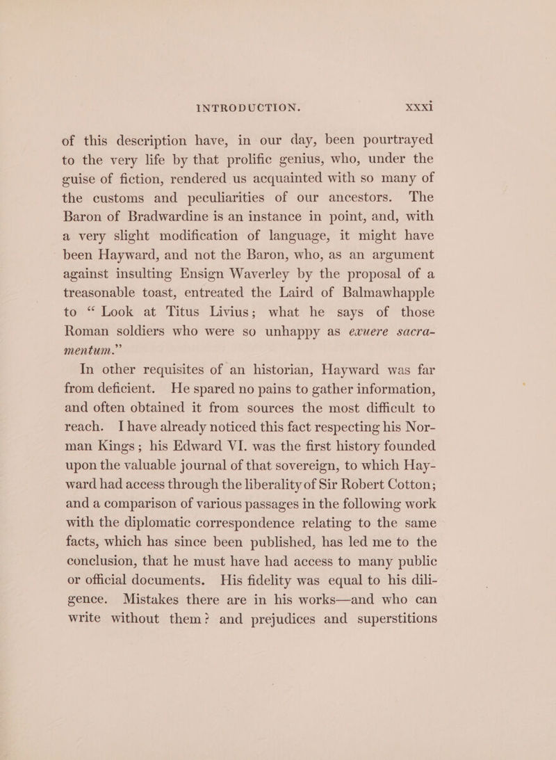 of this description have, in our day, been pourtrayed to the very life by that prolific genius, who, under the guise of fiction, rendered us acquainted with so many of the customs and peculiarities of our ancestors. The Baron of Bradwardine is an instance in point, and, with a very slight modification of language, it might have been Hayward, and not the Baron, who, as an argument against insulting Ensign Waverley by the proposal of a treasonable toast, entreated the Laird of Balmawhapple to “ Look at Titus Livius; what he says of those Roman soldiers who were so unhappy as evuere sacra- mentum.” In other requisites of an historian, Hayward was far from deficient. He spared no pains to gather information, and often obtained it from sources the most difficult to reach. I have already noticed this fact respecting his Nor- man Kings; his Edward VI. was the first history founded upon the valuable journal of that sovereign, to which Hay- ward had access through the liberality of Sir Robert Cotton; and a comparison of various passages in the following work with the diplomatic correspondence relating to the same facts, which has since been published, has led me to the conclusion, that he must have had access to many public or official documents. His fidelity was equal to his dili- gence. Mistakes there are in his works—and who can write without them? and prejudices and superstitions