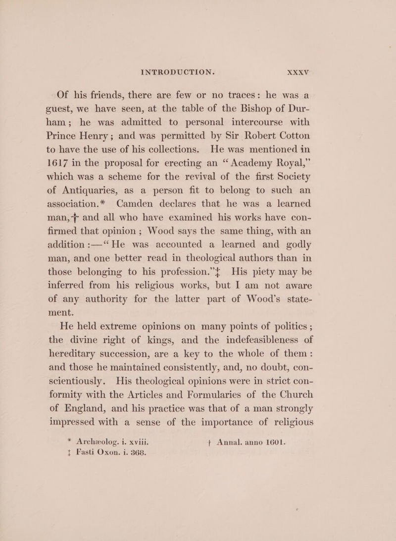 Of his friends, there are few or no traces: he was a guest, we have seen, at the table of the Bishop of Dur- ham; he was admitted to personal intercourse with Prince Henry; and was permitted by Sir Robert Cotton to have the use of his collections. He was mentioned in 1617 in the proposal for erecting an ‘ Academy Royal,” which was a scheme for the revival of the first Society of Antiquaries, as a person fit to belong to such an association.* Camden declares that he was a learned man, and all who have examined his works have con- firmed that opinion ; Wood says the same thing, with an addition :—‘“‘ He was accounted a learned and godly man, and one better read in theological authors than in those belonging to his profession.”{ His piety may be inferred from his religious works, but I am not aware of any authority for the latter part of Wood’s state- ment. He held extreme opinions on many points of politics ; the divine right of kings, and the indefeasibleness of hereditary succession, are a key to the whole of them: and those he maintained consistently, and, no doubt, con- scientiously. His theological opinions were in strict con- formity with the Articles and Formularies of the Church of England, and his practice was that of a man strongly impressed with a sense of the importance of religious * Archeolog. i. xviii. ¢ Annal. anno 1601. { Fasti Oxon. i. 368.