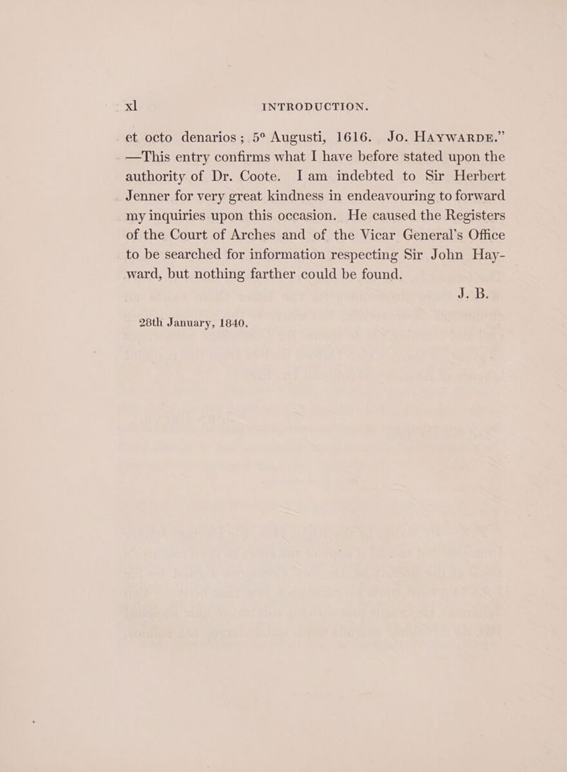 et octo denarios; 5° Augusti, 1616. Jo. HAYWARDE.” —This entry confirms what I have before stated upon the authority of Dr. Coote. Jam indebted to Sir Herbert Jenner for very great kindness in endeavouring to forward my inquiries upon this occasion. He caused the Registers of the Court of Arches and of the Vicar General’s Office to be searched for information respecting Sir John Hay- ward, but nothing farther could be found. J28B: 28th January, 1840.