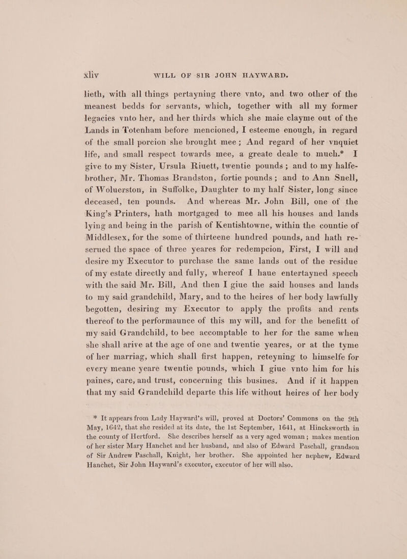 lieth, with all things pertayning there vnto, and two other of the meanest bedds for servants, which, together with all my former legacies vnto her, and her thirds which she maie clayme out of the Lands in Totenham before mencioned, I esteeme enough, in regard of the small porcion she brought mee; And regard of her vnquiet life, and small respect towards mee, a greate deale to much.* I give to my Sister, Ursula Riuett, twentie pounds; and to my halfe- brother, Mr. Thomas Brandston, fortie pounds; and to Ann Snell, of Woluerston, in Suffolke, Daughter to my half Sister, long since deceased, ten pounds. And whereas Mr. John Bill, one of the King’s Printers, hath mortgaged to mee all his houses and lands lying and being in the parish of Kentishtowne, within the countie of Middlesex, for the some of thirteene hundred pounds, and hath re- serued the space of three yeares for redempcion, First, I will and desire my Executor to purchase the same lands out of the residue of my estate directly and fully, whereof I haue entertayned speech with the said Mr. Bill, And then I giue the said houses and lands to my said grandchild, Mary, and to the heires of her body lawfully begotten, desiring my Executor to apply the profits and rents thereof to the performaunce of this my will, and for the benefitt of my said Grandchild, to bee accomptable to her for the same when she shall arive at the age of one and twentie yeares, or at the tyme of her marriag, which shall first happen, reteyning to himselfe for every meane yeare twentie pounds, which I giue vnto him for his paines, care, and trust, concerning this busines. And if it happen that my said Grandchild departe this life without heires of her body * It appears from Lady Hayward’s will, proved at Doctors’ Commons on the 9th May, 1642, that she resided at its date, the 1st September, 1641, at Hincksworth in the county of Hertford. She describes herself as a very aged woman; makes mention of her sister Mary Hanchet and her husband, and also of Edward Paschall, grandson of Sir Andrew Paschall, Knight, her brother. She appointed her nephew, Edward Hanchet, Sir John Hayward’s executor, executor of her will also.