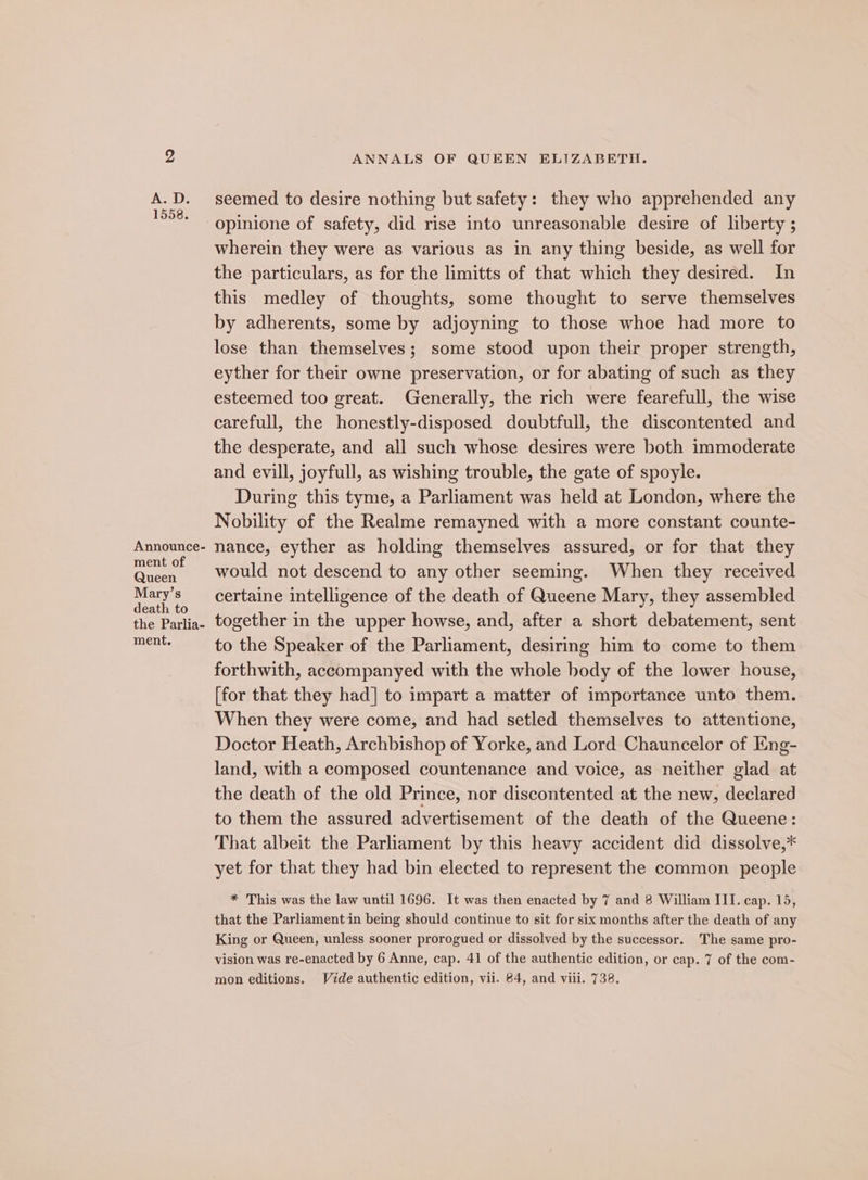 Announce- ment of Queen Mary’s death to the Parlia- ment. ANNALS OF QUEEN ELIZABETH. seemed to desire nothing but safety: they who apprehended any opinione of safety, did rise into unreasonable desire of liberty ; wherein they were as various as in any thing beside, as well for the particulars, as for the limitts of that which they desiréd. In this medley of thoughts, some thought to serve themselves by adherents, some by adjoyning to those whoe had more to lose than themselves; some stood upon their proper strength, eyther for their owne preservation, or for abating of such as they esteemed too great. Generally, the rich were fearefull, the wise carefull, the honestly-disposed doubtfull, the discontented and the desperate, and all such whose desires were both immoderate and evill, joyfull, as wishing trouble, the gate of spoyle. During this tyme, a Parliament was held at London, where the Nobility of the Realme remayned with a more constant counte- nance, eyther as holding themselves assured, or for that they would not descend to any other seeming. When they received certaine intelligence of the death of Queene Mary, they assembled together in the upper howse, and, after a short debatement, sent to the Speaker of the Parliament, desiring him to come to them forthwith, accompanyed with the whole body of the lower house, [for that they had] to impart a matter of importance unto them. When they were come, and had setled themselves to attentione, Doctor Heath, Archbishop of Yorke, and Lord Chauncelor of Eng- land, with a composed countenance and voice, as neither glad at the death of the old Prince, nor discontented at the new, declared to them the assured advertisement of the death of the Queene: That albeit the Parliament by this heavy accident did dissolve,* yet for that they had bin elected to represent the common people * This was the law until 1696. It was then enacted by 7 and 8 William III. cap. 15, that the Parliament in being should continue to sit for six months after the death of any King or Queen, unless sooner prorogued or dissolved by the successor. The same pro- vision was re-enacted by 6 Anne, cap. 41 of the authentic edition, or cap. 7 of the com-