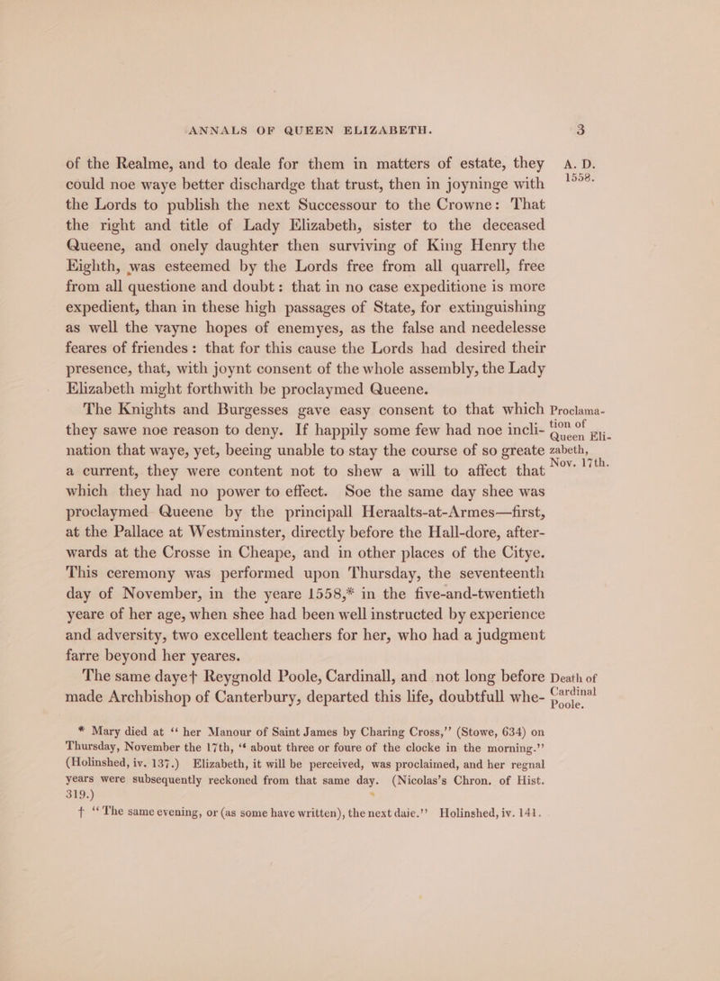 of the Realme, and to deale for them in matters of estate, they A. D. could noe waye better dischardge that trust, then in joyninge with oe the Lords to publish the next Successour to the Crowne: That the right and title of Lady Elizabeth, sister to the deceased Queene, and onely daughter then surviving of King Henry the Kighth, was esteemed by the Lords free from all quarrell, free from all questione and doubt: that in no case expeditione is more expedient, than in these high passages of State, for extinguishing as well the vayne hopes of enemyes, as the false and needelesse feares of friendes: that for this cause the Lords had desired their presence, that, with joynt consent of the whole assembly, the Lady Elizabeth might forthwith be proclaymed Queene. The Knights and Burgesses gave easy consent to that which Proclama- they sawe noe reason to deny. If happily some few had noe incli- pa Ei. nation that waye, yet, beeing unable to stay the course of so greate zabeth, a current, they were content not to shew a will to affect that Nae which they had no power to effect. Soe the same day shee was proclaymed- Queene by the principall Heraalts-at-Armes—first, at the Pallace at Westminster, directly before the Hall-dore, after- wards at the Crosse in Cheape, and in other places of the Citye. This ceremony was performed upon Thursday, the seventeenth day of November, in the yeare 1558,* in the five-and-twentieth yeare of her age, when shee had been well instructed by experience and adversity, two excellent teachers for her, who had a judgment farre beyond her yeares. The same dayet Reygnold Poole, Cardinall, and not long before Death of made Archbishop of Canterbury, departed this life, doubtfull whe- Cardinal Poole. * Mary died at ‘‘ her Manour of Saint James by Charing Cross,’’ (Stowe, 634) on Thursday, November the 17th, ‘* about three or foure of the clocke in the morning.” (Holinshed, iv. 137.) Elizabeth, it will be perceived, was proclaimed, and her regnal years were subsequently reckoned from that same day. (Nicolas’s Chron. of Hist. 319.) . t ‘‘ The same evening, or (as some have written), the next daie.”” Holinshed, iv. 141.