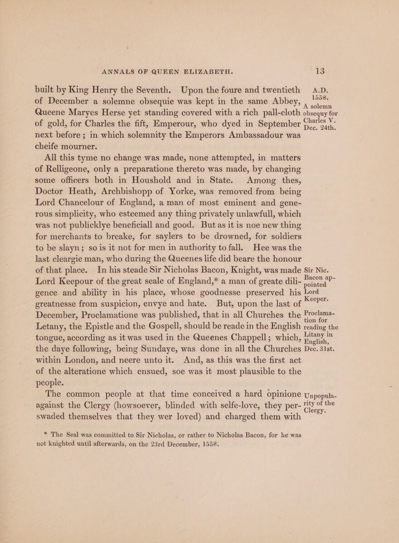 built by King Henry the Seventh. Upon the foure and twentieth A.D. of December a solemne obsequie was kept in the same Abbey, Peeks. Queene Maryes Herse yet standing covered with a rich pall-cloth obsequy for of gold, for Charles the fift, Emperour, who dyed in September oe next before ; in which solemnity the Emperors Ambassadour was cheife mourner. } All this tyme no change was made, none attempted, in matters of Relligeone, only a preparatione thereto was made, by changing some officers both in Houshold and in State. Among thes, Doctor Heath, Archbishopp of Yorke, was removed from being Lord Chancelour of England, a man of most eminent and gene- rous simplicity, who esteemed any thing privately unlawfull, which was not publicklye beneficiall and good. Butas it is noe new thing for merchants to breake, for saylers to be drowned, for soldiers to be slayn; so is it not for men in authority to fall. Hee was the last cleargie man, who during the Queenes life did beare the honour of that place. In his steade Sir Nicholas Bacon, Knight, was made Sir Nic. Lord Keepour of the great seale of England,* a man of greate dili- tiers : gence and ability in his place, whose goodnesse preserved his Lord greatnesse from suspicion, envye and hate. But, upon the last of — December, Proclamatione was published, that in all Churches the Proclama- tion for Letany, the Epistle and the Gospell, should be reade in the English reading the tongue, according as it was used in the Queenes Chappell; which, oe the daye following, being Sundaye, was done in all the Churches Dec. 31st. within London, and neere unto it. And, as this was the first act of the alteratione which ensued, soe was it most plausible to the people. The common people at that time conceived a hard opinione Unpopula- against the Clergy (howsoever, blinded with selfe-love, they per- ee swaded themselves that they wer loved) and charged them with * The Seal was committed to Sir Nicholas, or rather to Nicholas Bacon, for he was not knighted until afterwards, on the 23rd December, 1558.