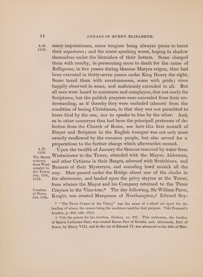 A.D. many imputationes, mens tongues being alwayes prone to taunt ASS? et HOlr superiores ; and the worst speaking worst, hoping to shadow themselves under the blemishes of their betters. Some charged them with cruelty, in persecuting more to death for the cause of Relligeone, in five yeares during Queene Maryes reigne, then had bene executed in thirty-seven yeares under King Henry the eight. Some taxed them with covetousnesse, some with pride; vices happily observed in some, and maliciously extended to all. But all men were heard to murmurre and complayne, that not onely the Scriptures, but the publick prayeres were concealed from their un- derstanding, as if thereby they were excluded (almost) from the condition of beeing Christianes, in that they wer not permitted to heare God by the one, nor to speake to him by the other. And, as in other countryes thes had bene the principall pretenses of de- fection from the Church of Rome, soe here this first morsell of Prayer and Scripture in the English toungue was not only most sweetly swallowed by the common people, but also served for a preparatione to the further change which afterwardes ensued. ay des Upon the twelfth of January the Queene removed by water from The Queen Westminster to the Tower, attended with the Mayor, Aldermen, ae Mi and other Cytizens in their Barges, adorned with Scutchions, and minster to. Banners of their Mysteryes, and sounding lowd musick all the oe eee way. Shee passed under the Bridge about one of the clocke in 1559. the afternoone, and landed upon the privy stayres at the Tower, from whence the Mayor and his Company returned to the Three oan Craynes in the Vine-tree.* The day following, Sir William Parre, of Peers, Jan. 13th, Knight, was created Marquesse of Northampton,t Edward Sey- * “The Three Cranes in the Vintry’’ was the name of a wharf set apart for the landing of wines, the cranes being the machines used for that purpose. Vide Pennant’s London, p. 466, edit. 1813. + Vide the patent for his creation, Foedera, xv. 496. This nobleman, the brother of Queen Catharine Parr, was created Baron Parr of Kendal, and, afterwards, Earl of Essex, by Henry VIII. and in the Ist of Edward VI. was advanced to the title of Mar-