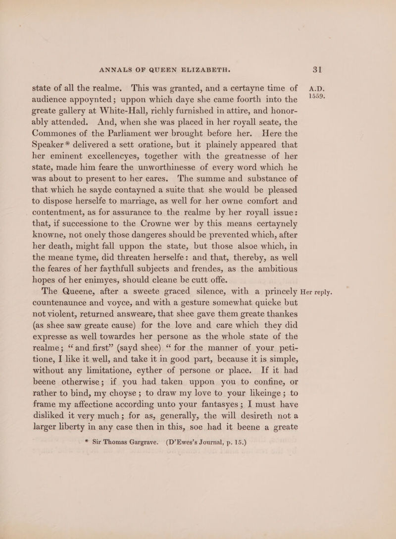 state of all the realme. ‘This was granted, and a certayne time of A.D. audience appoynted; uppon which daye she came foorth into the greate gallery at White-Hall, richly furnished in attire, and honor- ably attended. And, when she was placed in her royall seate, the Commones of the Parliament wer brought before her. Here the Speaker * delivered a sett oratione, but it plainely appeared that her eminent excellencyes, together with the greatnesse of her state, made him feare the unworthinesse of every word which he was about to present to her eares. The summe and substance of that which he sayde contayned a suite that she would be pleased to dispose herselfe to marriage, as well for her owne comfort and contentment, as for assurance to the realme by her royall issue: that, if successione to the Crowne wer by this means certaynely knowne, not onely those dangeres should be prevented which, after her death, might fall uppon the state, but those alsoe which, in the meane tyme, did threaten herselfe: and that, thereby, as well the feares of her faythfull subjects and frendes, as the ambitious hopes of her enimyes, should cleane be cutt offe. The Queene, after a sweete graced silence, with a princely Her reply. countenaunce and voyce, and with a gesture somewhat quicke but not violent, returned answeare, that shee gave them greate thankes (as shee saw greate cause) for the love and care which they did expresse as well towardes her persone as the whole state of the realme; “and first” (sayd shee) “ for the manner of your peti- tione, I like it well, and take it in good part, because it is simple, without any limitatione, eyther of persone or place. If it had beene otherwise; if you had taken uppon you to confine, or rather to bind, my choyse; to draw my love to your likeinge; to frame my affectione according unto your fantasyes; I must have disliked it very much; for as, generally, the will desireth not a larger liberty in any case then in this, soe had it beene a greate * Sir Thomas Gargrave. (D’Ewes’s Journal, p. 15.)