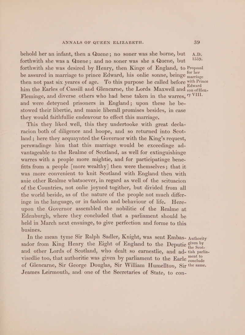 behold her an infant, then a Quene; no soner was she borne, but A.D. forthwith she was a Quene; and no soner was she a Quene, but °°”: forthwith she was desired by Henry, then Kinge of England, to Proposal be assured in marriage to prince Edward, his onlie sonne, beinge ee then not past six yeares of age. To this purpose he called before with Prince him the Earles of Cassill and Glencarne, the Lords Maxwell and Tae at Fleminge, and diverse others who had bene taken in the warres, ‘Y V1. and were deteyned prisoners in England; upon these he be- stowed their libertie, and manie liberall promises besides, in case they would faithfullie endeavour to effect this marriage. This they liked well, this they undertooke with great decla- racion both of diligence and hoope, and so returned into Scot- land; here they acquaynted the Governor with the King’s request, perswadinge him that this marriage would be exceedinge ad- vantageable to the Realme of Scotland, as well for extinguishinge warres with a people more mightie, and for participatinge bene- fitts from a people [more wealthy] then were themselves; that it was more convenient to knit Scotland with England then with anie other Realme whatsoever, in regard as well of the scituacion of the Countries, not onlie joyned togither, but divided from all the world beside, as of the nature of the people not much differ- inge in the Janguage, or in fashion and behaviour of life. Here- upon the Governor assembled the nobilitie of the Realme at Edenburgh, where they concluded that a parliament should be held in March next ensuinge, to give perfection and forme to this busines. In the mean tyme Sir Ralph Sadler, Knight, was sent Embas- authority sador from King Henry the Eight of England to the Deputie ape and other Lords of Scotland, who dealt so earnestlie, and ad- tish parlia- visedlie too, that authoritie was given by parliament to the Earle *°),9, of Glencarne, Sir George Douglas, Sir William Humellton, Sir the same. Jeames Leirmouth, and one of the Secretaries of State, to con-