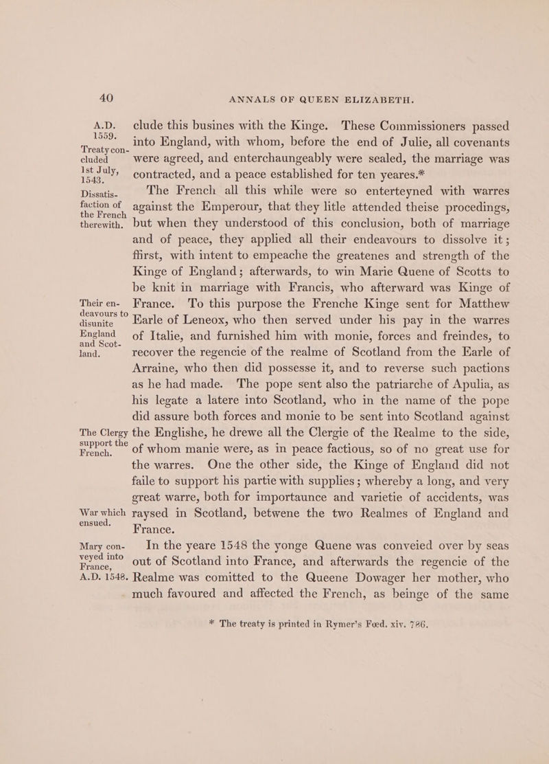 A.D. clude this busines with the Kinge. These Commissioners passed 1559) we eS 9 into England, with whom, before the end of Julie, all covenants aty con- ; cluded were agreed, and enterchaungeably were sealed, the marriage was eae contracted, and a peace established for ten yeares.* Die The French all this while were so enterteyned with warres Fi against the Kmperour, that they litle attended theise procedings, therewith. but when they understood of this conclusion, both of marriage and of peace, they applied all their endeavours to dissolve it ; first, with intent to empeache the greatenes and strength of the Kinge of England; afterwards, to win Marie Quene of Scotts to be knit in marriage with Francis, who afterward was Kinge of Theiren- France. To this purpose the Frenche Kinge sent for Matthew ohare Rarle of Leneox, who then served under his pay in the warres England of Italie, and furnished him with monie, forces and freindes, to and Scot- 5 land. recover the regencie of the realme of Scotland from the Earle of Arraine, who then did possesse it, and to reverse such pactions as he had made. The pope sent also the patriarche of Apulia, as his legate a latere into Scotland, who in the name of the pope did assure both forces and monie to be sent into Scotland against The Clergy the Englishe, he drewe all the Clergie of the Realme to the side, support the : . ; French, Of whom manie were, as in peace factious, so of no great use for the warres. One the other side, the Kinge of England did not faile to support his partie with supplies; whereby a long, and very great warre, both for importaunce and varietie of accidents, was War which raysed in Scotland, betwene the two Realmes of England and ensued. erie Mary con- In the yeare 1548 the yonge Quene was conveied over by seas eh er out of Scotland into France, and afterwards the regencie of the A.D. 1548. Realme was comitted to the Queene Dowager her mother, who much favoured and affected the French, as beinge of the same * The treaty is printed in Rymer’s Foed. xiv. 786,