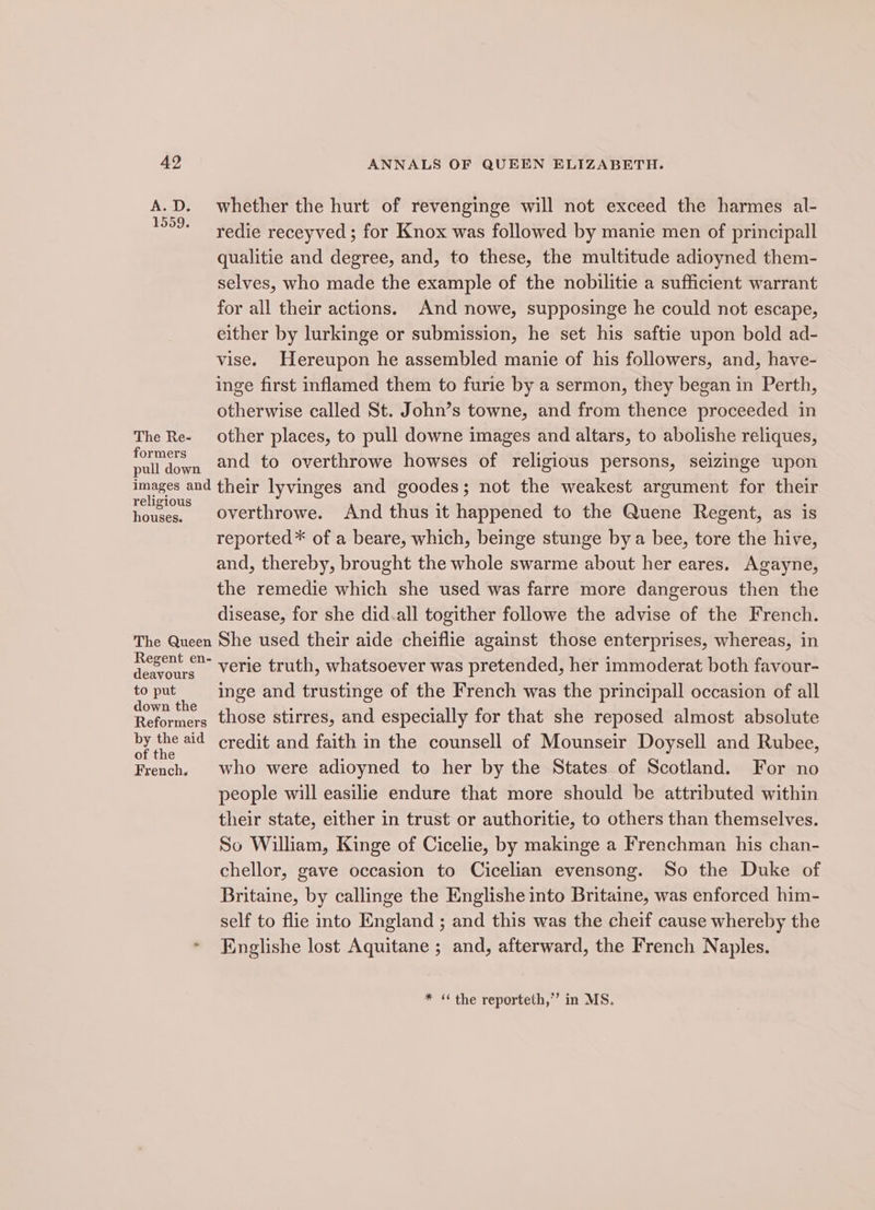 A.D. whether the hurt of revenginge will not exceed the harmes al- redie receyved ; for Knox was followed by manie men of principall qualitie and degree, and, to these, the multitude adioyned them- selves, who made the example of the nobilitie a sufficient warrant for all their actions. And nowe, supposinge he could not escape, either by lurkinge or submission, he set his saftie upon bold ad- vise. Hereupon he assembled manie of his followers, and, have- inge first inflamed them to furie by a sermon, they began in Perth, otherwise called St. John’s towne, and from thence proceeded in The Re- other places, to pull downe images and altars, to abolishe reliques, aes and to overthrowe howses of religious persons, seizinge upon Bisa end their lyvinges and goodes; not the weakest argument for their houses. Overthrowe. And thus it happened to the Quene Regent, as is reported * of a beare, which, beinge stunge by a bee, tore the hive, and, thereby, brought the whole swarme about her eares. Agayne, the remedie which she used was farre more dangerous then the disease, for she did.all togither followe the advise of the French. The Queen She used their aide cheiflie against those enterprises, whereas, in Regent en- verie truth, whatsoever was pretended, her immoderat both favour- Sou inge and trustinge of the French was the principall occasion of all own e Reformers those stirres, and especially for that she reposed almost absolute by the aid credit and faith in the counsell of Mounseir Doysell and Rubee, of the . French, who were adioyned to her by the States of Scotland. For no people will easilie endure that more should be attributed within their state, either in trust or authoritie, to others than themselves. So William, Kinge of Cicelie, by makinge a Frenchman his chan- chellor, gave occasion to Cicelian evensong. So the Duke of Britaine, by callinge the Englishe into Britaine, was enforced him- self to flie into England ; and this was the cheif cause whereby the * Englishe lost Aquitane ; and, afterward, the French Naples. * ‘ the reporteth,”’ in MS.