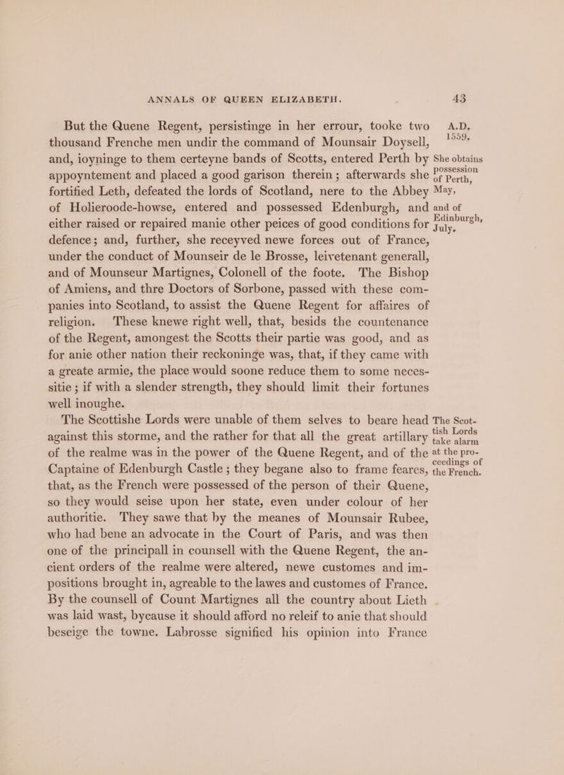 But the Quene Regent, persistinge in her errour, tooke two A.D. thousand Frenche men undir the command of Mounsair Doysell, oe and, ioyninge to them certeyne bands of Scotts, entered Perth by She obtains appoyntement and placed a good garison therein ; afterwards she ff perth, fortified Leth, defeated the lords of Scotland, nere to the Abbey May, of Holieroode-howse, entered and possessed Edenburgh, and and of either raised or repaired manie other peices of good conditions for Tuly. aida defence; and, further, she receyved newe forces out of France, under the conduct of Mounseir de le Brosse, leivetenant generall, and of Mounseur Martignes, Colonell of the foote. The Bishop of Amiens, and thre Doctors of Sorbone, passed with these com- panies into Scotland, to assist the Quene Regent for affaires of religion. These knewe right well, that, besids the countenance of the Regent, amongest the Scotts their partie was good, and as for anie other nation their reckoninge was, that, if they came with a greate armie, the place would soone reduce them to some neces- sitie ; if with a slender strength, they should limit their fortunes well inoughe. The Scottishe Lords were unable of them selves to beare head The Scot- against this storme, and the rather for that all the great artillary Careline of the realme was in the power of the Quene Regent, and of the at the pro- Captaine of Edenburgh Castle ; they begane also to frame feares, oo that, as the French were possessed of the person of their Quene, so they would seise upon her state, even under colour of her authoritie. They sawe that by the meanes of Mounsair Rubee, who had bene an advocate in the Court of Paris, and was then one of the principall in counsell with the Quene Regent, the an- cient orders of the realme were altered, newe customes and im- positions brought in, agreable to the lawes and customes of France. By the counsell of Count Martignes all the country about Lieth was laid wast, bycause it should afford no releif to anie that should beseige the towne. Labrosse signified his opinion into France