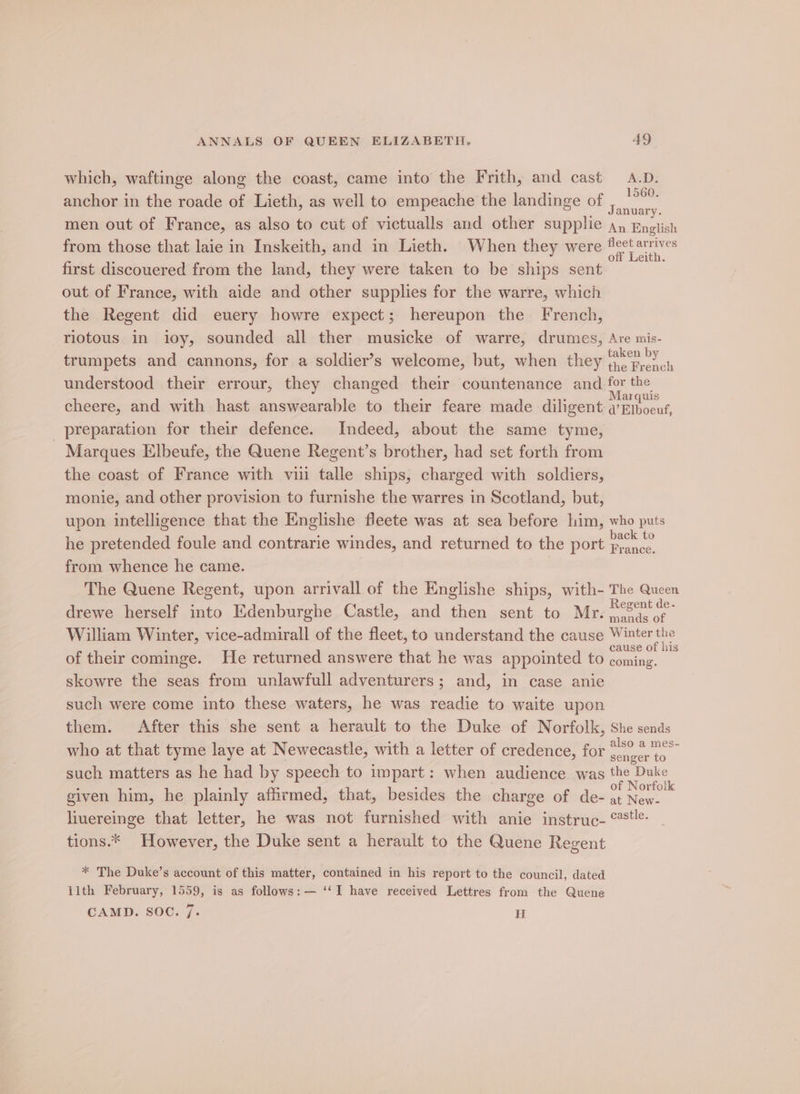 which, waftinge along the coast, came into the Frith, and cast A.D. anchor in the roade of Lieth, as well to empeache the landinge of ‘no men out of France, as also to cut of victualls and other supplie ay Enotish from those that laie in Inskeith, and in Lieth. When they were Ae oie first discouered from the land, they were taken to be ships sent out of France, with aide and other supplies for the warre, which the Regent did euery howre expect; hereupon the French, riotous in ioy, sounded all ther musicke of warre, drumes, Are mis- trumpets and cannons, for a soldier’s welcome, but, when they ‘&lt; by the French understood their errour, they changed their countenance and for the cheere, and with hast answearable to their feare made diligent coe preparation for their defence. Indeed, about the same tyme, Marques Elbeufe, the Quene Regent’s brother, had set forth from the coast of France with vii talle ships, charged with soldiers, monie, and other provision to furnishe the warres in Scotland, but, upon intelligence that the Englishe fleete was at sea before him, who puts he pretended foule and contrarie windes, and returned to the port oe from whence he came. The Quene Regent, upon arrivall of the Englishe ships, with- The Queen drewe herself into Edenburghe Castle, and then sent to Mr. shes mands of William Winter, vice-admirall of the fleet, to understand the cause Winter cause Of 1S of their cominge. He returned answere that he was appointed to coming. skowre the seas from unlawfull adventurers; and, in case anie such were come into these waters, he was readie to waite upon them. After this she sent a herault to the Duke of Norfolk, She sends who at that tyme laye at Newecastle, with a letter of credence, for .  such matters as he had by speech to impart: when audience was the Duke given him, he plainly affirmed, that, besides the charge of de- - oe sé liuereinge that letter, he was not furnished with anie instruc- °*t&amp;- tions.* However, the Duke sent a herault to the Quene Regent * The Duke’s account of this matter, contained in his report to the council, dated ilth February, 1559, is as follows: — ‘‘I have received Lettres from the Quene CAMD. SOC. 7. H