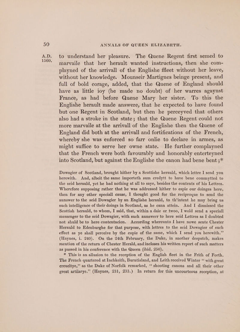 1560. to understand her pleasure. The Quene Regent first semed to marvaile that her herault wanted instructions, then she com- playned of the arrivall of the Englishe fleet without her leave, without her knowledge. Mounseir Martignes beinge present, and full of bold corage, added, that the Quene of England should have as little ioy (he made no doubt) of her warres agaynst France, as had before Quene Mary her sister. To this the Englishe herault made answere, that he expected to have found but one Regent in Scotland, but then he perceyved that others also had a stroke in the state; that the Quene Regent could not more marvaile at the arrivall of the Englishe then the Quene of England did both at the arrivall and fortifications of the French, whereby she was enforced so farr onlie to declare in armes, as might suffice to serve her owne state. He further complayned that the French were both favourably and honorably enterteyned into Scotland, but against the Englishe the canon had bene bent ;* Dowagier of Scotland, brought hither by a Scottishe herauld, which lettre I send you herewith. And, albeit the same importeth sum credytt to have bene commytted to the seid herauld, yet he had nothing at all to saye, besides the contents of his Lettres. Wherefore supposing rather that he was addressed hither to espie our doinges here, then for any other speciall cause, I thought good for the reciproque to send the aunswer to the seid Dowagier by an Englishe herauld, to th’intent he may bring us such intelligence of their doings in Scotland, as he cann attein. And I dismissed the Scottish herauld, to whom, I said, that, within a daie or twoo, I wold send a speciall messenger to the seid Dowagier, with such aunswerr to here seid Lettres as I doubted not shuld be to here contentacion. According whereunto I have nowe sente Chester Herauld to Edenburghe for that purpose, with lettres to the seid Dowagier of such effect as ye shall perceive by the copie of the same, which I send you herewith.”’ (Haynes, i. 240). On the 24th February, the Duke, in another despatch, makes mention of the return of Chester Herald, and incloses his written report of such matters as passed in his conference with the Queen (ibid. 250). * This is an allusion to the reception of the English fleet in the Frith of Forth. The French quartered at Inchkeith, Burntisland, and Leith received Winter ‘‘ with great creueltye,’’ as the Duke of Norfolk remarked, ‘‘ shooting canons and all their other