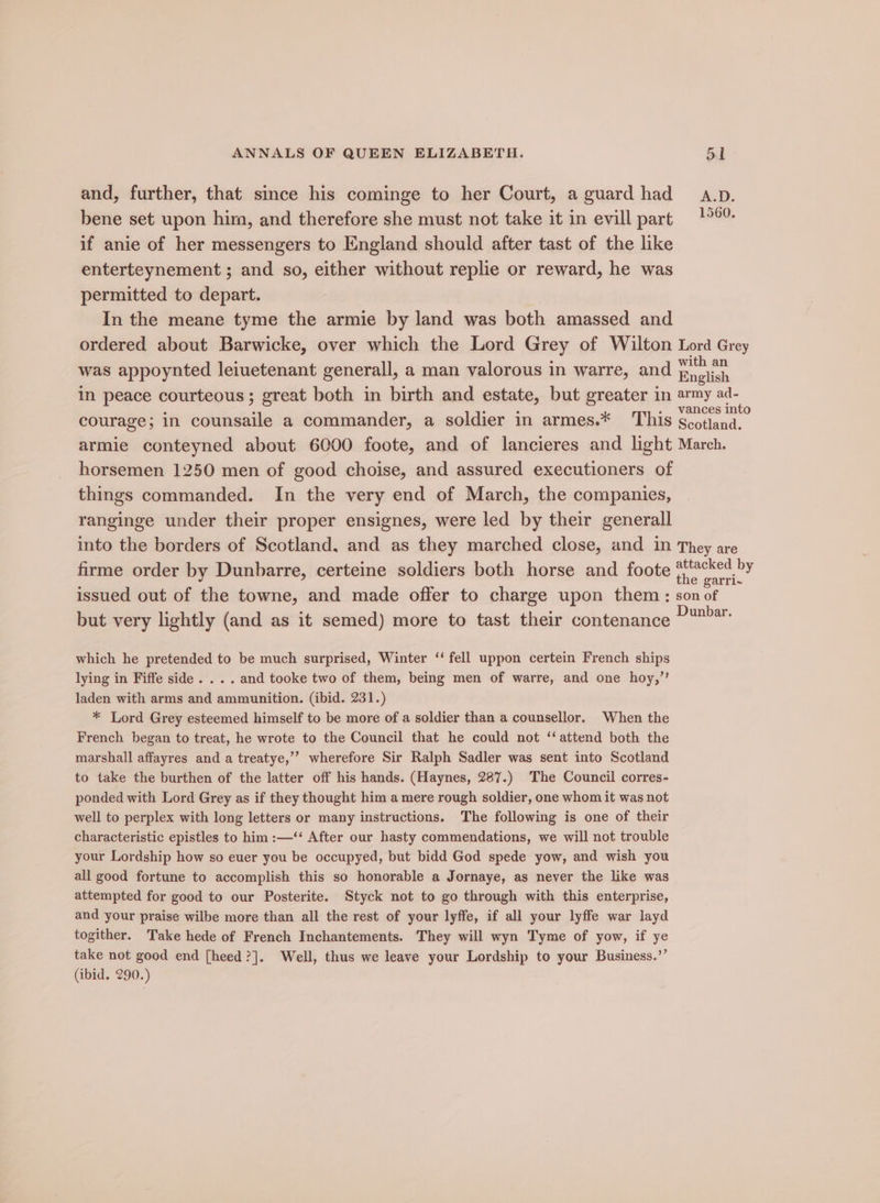 and, further, that since his cominge to her Court, a guard had a.p. bene set upon him, and therefore she must not take it in evill part if anie of her messengers to England should after tast of the like enterteynement ; and so, either without replie or reward, he was permitted to depart. In the meane tyme the armie by land was both amassed and ordered about Barwicke, over which the Lord Grey of Wilton Lord Grey was appoynted leiuetenant generall, a man valorous in warre, and Bele in peace courteous; great both in birth and estate, but greater in army oe vances Into courage; in counsaile a commander, a soldier in armes.* This scotland. armie conteyned about 6000 foote, and of lancieres and light March. horsemen 1250 men of good choise, and assured executioners of things commanded. In the very end of March, the companies, ranginge under their proper ensignes, were led by their generall into the borders of Scotland, and as they marched close, and in They are firme order by Dunbarre, certeine soldiers both horse and foote ee issued out of the towne, and made offer to charge upon them: son of but very lightly (and as it semed) more to tast their contenance ?™*” which he pretended to be much surprised, Winter ‘‘ fell uppon certein French ships lying in Fiffe side. . . . and tooke two of them, being men of warre, and one hoy,”’ laden with arms and ammunition. (ibid. 231.) * Lord Grey esteemed himself to be more of a soldier than a counsellor. When the French began to treat, he wrote to the Council that he could not ‘attend both the marshall affayres and a treatye,’’ wherefore Sir Ralph Sadler was sent into Scotland to take the burthen of the latter off his hands. (Haynes, 287.) The Council corres- ponded with Lord Grey as if they thought him a mere rough soldier, one whom it was not well to perplex with long letters or many instructions. The following is one of their characteristic epistles to him :—‘‘ After our hasty commendations, we will not trouble your Lordship how so euer you be occupyed, but bidd God spede yow, and wish you all good fortune to accomplish this so honorable a Jornaye, as never the like was attempted for good to our Posterite. Styck not to go through with this enterprise, and your praise wilbe more than all the rest of your lyffe, if all your lyffe war layd togither. Take hede of French Inchantements. They will wyn Tyme of yow, if ye take not good end [heed?]. Well, thus we leave your Lordship to your Business.”’ (ibid. 290.)