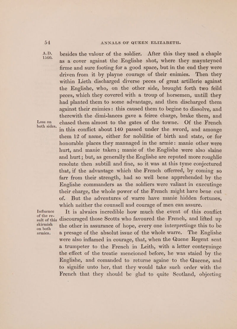 A.D. besides the valour of the soldier. After this they used a chaple as a cover against the Englishe shot, where they maynteyned firme and sure footing for a good space, but in the end they were driven from it by playne courage of their enimies. Then they within Lieth discharged diverse peces of great artillerie against the Englishe, who, on the other side, brought forth two feild peces, which they covered with a troup of horsemen, untill they had planted them to some advantage, and then discharged them against their enimies: this caused them to begine to dissolve, and therewith the dimi-lances gave a feirce charge, brake them, and ek one chased them almost to the gates of the towne. Of the French ‘in this conflict about 140 passed under the sword, and amonge them 12 of name, either for nobilitie of birth and state, or for honorable places they mannaged in the armie: manie other were hurt, and manie taken; manie of the Englishe were also slaine and hurt; but, as generally the Englishe are reputed more roughlie resolute then subtill and fine, so it was at this tyme conjectured that, if the advantage which the French offerred, by coming so farr from their strength, had so well bene apprehended by the Englishe commanders as the soldiers were valiant in executinge their charge, the whole power of the French might have bene cut of. But the adventures of warre have manie hidden fortunes, which neither the counsell and courage of men can assure. Influence It is alwaies incredible how much the event of this conflict eomeraal discouraged those Scotts who favoured the French, and lifted up exes the other in assurance of hope, every one interpretinge this to be armies. a presage of the absolut issue of the whole warre. The Englishe were also inflamed in courage, that, when the Quene Regent sent a trumpeter to the French in Leith, with a letter conteyninge the effect of the treatie mencioned before, he was staied by the Englishe, and comanded to returne againe to the Queene, and to signifie unto her, that they would take such order with the French that they should be glad to quite Scotland, objecting