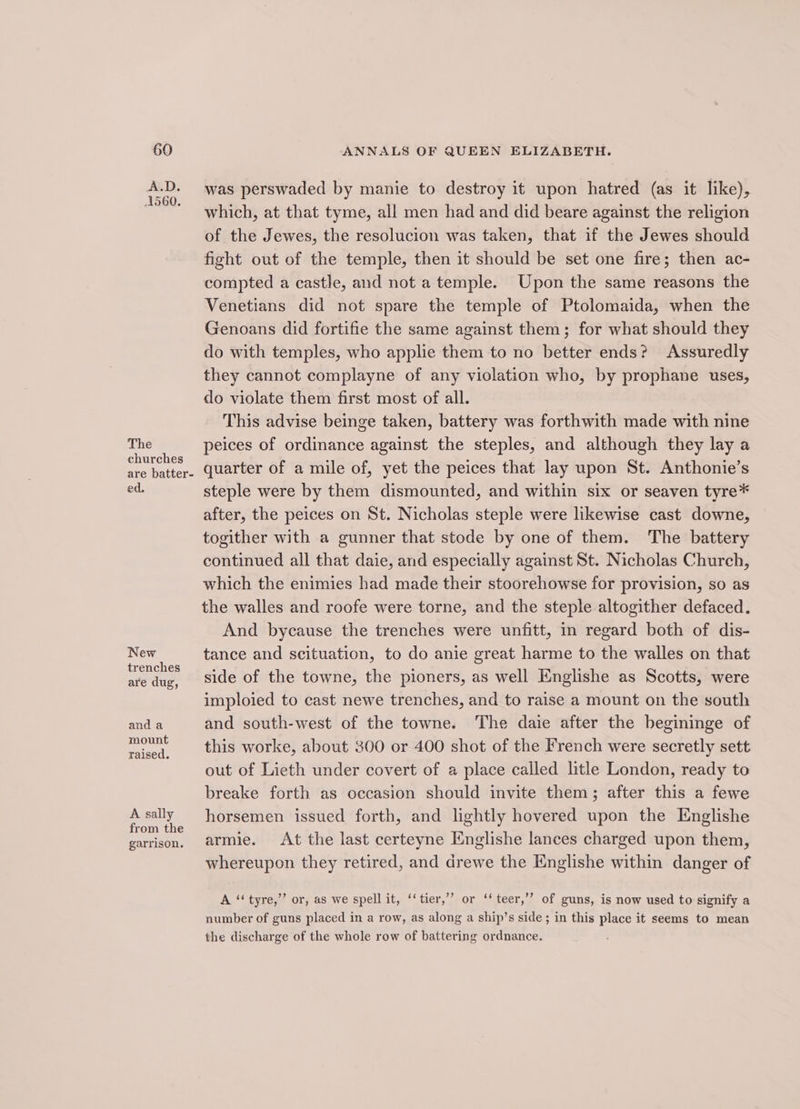 A.D. A560. The churches are batter- ed. New trenches are dug, and a mount raised. A sally from the garrison. was perswaded by manie to destroy it upon hatred (as it like), which, at that tyme, all men had and did beare against the religion of the Jewes, the resolucion was taken, that if the Jewes should fight out of the temple, then it should be set one fire; then ac- compted a castle, and not a temple. Upon the same reasons the Venetians did not spare the temple of Ptolomaida, when the Genoans did fortifie the same against them; for what should they do with temples, who applie them to no better ends? Assuredly they cannot complayne of any violation who, by prophane uses, do violate them first most of all. This advise beinge taken, battery was forthwith made with nine peices of ordinance against the steples, and although they lay a quarter of a mile of, yet the peices that lay upon St. Anthonie’s steple were by them dismounted, and within six or seaven tyre* after, the peices on St. Nicholas steple were likewise cast downe, togither with a gunner that stode by one of them. The battery continued all that daie, and especially against St. Nicholas Church, which the enimies had made their stoorehowse for provision, so as the walles and roofe were torne, and the steple altogither defaced. And bycause the trenches were unfitt, in regard both of dis- tance and scituation, to do anie great harme to the walles on that side of the towne, the pioners, as well Englishe as Scotts, were imploied to cast newe trenches, and to raise a mount on the south and south-west of the towne. The daie after the begininge of this worke, about 300 or 400 shot of the French were secretly sett out of Lieth under covert of a place called litle London, ready to breake forth as occasion should invite them; after this a fewe horsemen issued forth, and lightly hovered upon the Englishe armie. At the last certeyne Englishe lances charged upon them, whereupon they retired, and drewe the Englishe within danger of ? “4 A ‘‘tyre,”’ or, as we spell it, ‘‘tier,’’ or ‘‘teer,’”’ of guns, is now used to signify a number of guns placed in a row, as along a ship’s side; in this place it seems to mean the discharge of the whole row of battering ordnance.