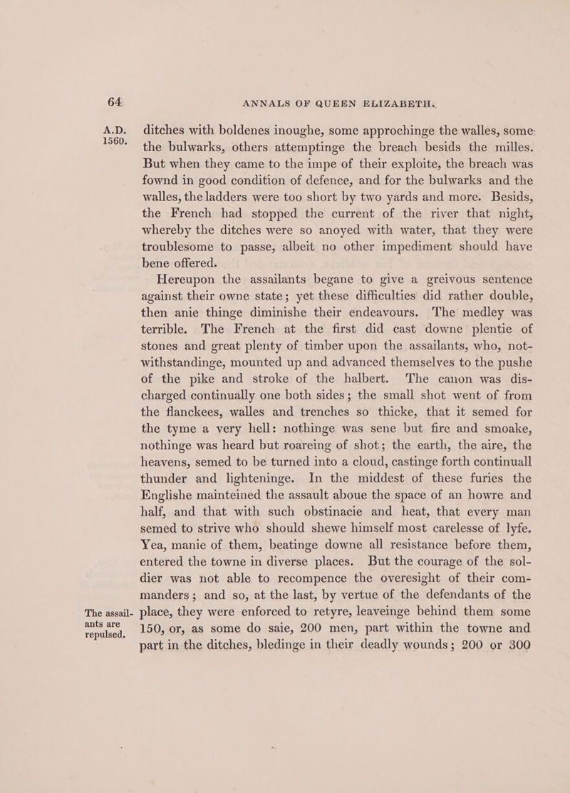 The assail- ants are repulsed, ANNALS OF QUEEN ELIZABETH. ditches with boldenes inoughe, some approchinge the walles, some the bulwarks, others attemptinge the breach besids the milles. But when they came to the impe of their exploite, the breach was fownd in good condition of defence, and for the bulwarks and the walles, the ladders were too short by two yards and more. Besids, the French had stopped the current of the river that night, whereby the ditches were so anoyed with water, that they were troublesome to passe, albeit no other impediment should have bene offered. Hereupon the assailants begane to give a greivous sentence against their owne state; yet these difficulties did rather double, then anie thinge diminishe their endeavours. The medley was terrible. The French at the first did cast downe plentie of stones and great plenty of timber upon the assailants, who, not- withstandinge, mounted up and advanced themselves to the pushe of the pike and stroke of the halbert. The canon was dis- charged continually one both sides; the small shot went of from the flanckees, walles and trenches so thicke, that it semed for the tyme a very hell: nothinge was sene but fire and smoake, nothinge was heard but roareing of shot; the earth, the aire, the heavens, semed to be turned into a cloud, castinge forth continuall thunder and lighteninge. In the middest of these furies the Englishe mainteined the assault aboue the space of an howre and half, and that with such obstinacie and heat, that every man semed to strive who should shewe himself most carelesse of lyfe. Yea, manie of them, beatinge downe all resistance before them, entered the towne in diverse places. But the courage of the sol- dier was not able to recompence the overesight of their com- manders; and so, at the last, by vertue of the defendants of the place, they were enforced to retyre, leaveinge behind them some 150, or, as some do saie, 200 men, part within the towne and part in the ditches, bledinge in their deadly wounds; 200 or 300