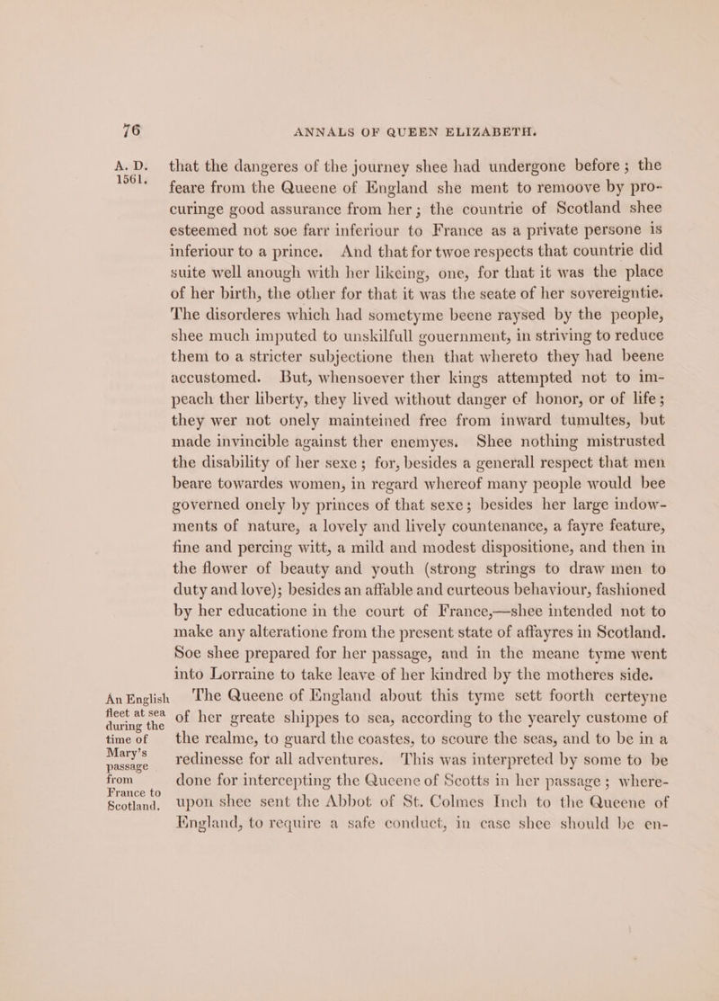 An English fleet at sea during the time of Mary’s passage from France to Scotland. ANNALS OF QUEEN ELIZABETH. that the dangeres of the journey shee had undergone before ; the feare from the Queene of England she ment to remoove by pro- curinge good assurance from her; the countrie of Scotland shee esteemed not soe farr inferiour to France as a private persone 1s inferiour to a prince. And that for twoe respects that countrie did suite well anough with her likeing, one, for that it was the place of her birth, the other for that it was the seate of her sovereigntie. The disorderes which had sometyme beene raysed by the people, shee much imputed to unskilfull gouernment, in striving to reduce them to a stricter subjectione then that whereto they had beene accustomed. But, whensoever ther kings attempted not to im- peach ther liberty, they lived without danger ef honor, or of life; they wer not onely mainteined free from inward tumultes, but made invincible against ther enemyes. Shee nothing mistrusted the disability of her sexe ; for, besides a generall respect that men beare towardes women, in regard whereof many people would bee governed onely by princes of that sexe; besides her large indow- ments of nature, a lovely and lively countenance, a fayre feature, fine and percing witt, a mild and modest dispositione, and then in the flower of beauty and youth (strong strings to draw men to duty and love); besides an affable and curteous behaviour, fashioned by her educatione in the court of France,—shee intended not to make any alteratione from the present state of affayres in Scotland. Soe shee prepared for her passage, and in the meane tyme went into Lorraine to take leave of her kindred by the motheres side. The Queene of England about this tyme sett foorth certeyne of her greate shippes to sea, according to the yearely custome of the realme, to guard the coastes, to scoure the seas, and to be ina redinesse for all adventures. This was interpreted by some to be done for intercepting the Queene of Scotts in her passage ; where- upon shee sent the Abbot of St. Colmes Inch to the Queene of Iingland, to require a safe conduct, in case shee should be en-