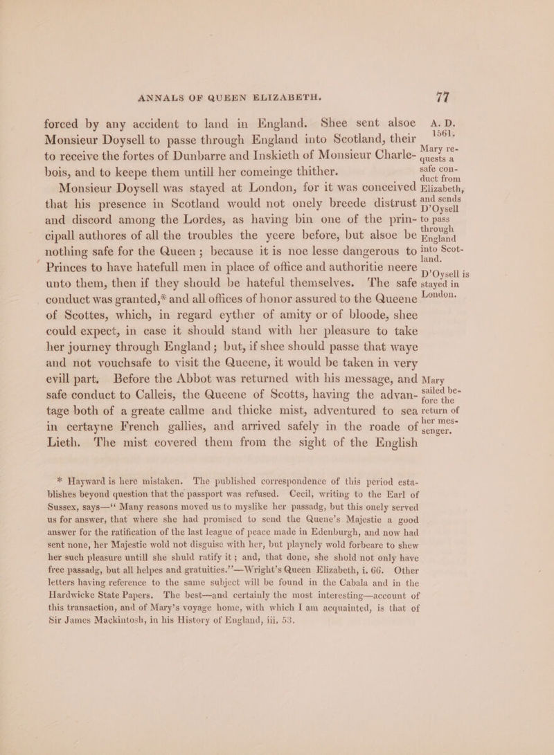 forced by any accident to land in England. Shee sent alsoe ‘oe, Monsieur Doysell to passe through England into Scotland, their * : A ‘ Mary re- to receive the fortes of Dunbarre and Inskieth of Monsieur Charle- eeu bois, and to keepe them untill her comeinge thither. Lae Monsieur Doysell was stayed at London, for it was conceived Elizabeth, that his presence in Scotland would not onely breede distrust D'Oyaell and discord among the Lordes, as having bin one of the prin- to pass I I cipall authores of all the troubles the yeere before, but alsoe be Baglend nothing safe for the Queen ; because it is noe lesse dangerous to i. Scot- _ Princes to have hatefull men in place of office and authoritie neere ,,, Oysell is unto them, then if they should be hateful themselves. The safe ees in conduct was granted,* and all offices of honor assured to the Queene 4°? of Scottes, which, in regard eyther of amity or of bloode, shee could expect, in case it should stand with her pleasure to take her journey through England; but, if shee should passe that waye and not vouchsafe to visit the Queene, it would be taken in very evill part. Before the Abbot was returned with his message, and Mary safe conduct to Calleis, the Queene of Scotts, having the advan- Set be- fore the tage both of a greate callme and thicke mist, adventured to sea return of in certayne French gallies, and arrived safely in the roade of [Hee 5 Lieth. The mist covered them from the sight of the English * Hayward is here mistaken. The published correspondence of this period esta- blishes beyond question that the passport was refused. Cecil, writing to the Earl of Sussex, says—‘‘ Many reasons moved us to myslike her passadg, but this onely served us for answer; that where she had promised to send the Quene’s Majestie a good answer for the ratification of the last league of peace made in Edenburgh, and now had sent none, her Majestie wold not disguise with her, but playnely wold forbeare to shew her such pleasure untill she shuld ratify it; and, that done, she shold not only have free passadg, but all helpes and gratuities.’’—Wright’s Queen Elizabeth, i.66. Other letters having reference to the same subject will be found in the Cabala and in the Hardwicke State Papers. The best—-and certainly the most interesting—account of this transaction, and of Mary’s voyage home, with which I am acquainted, is that of Sir James Mackintosh, in his History of England, iii, 5