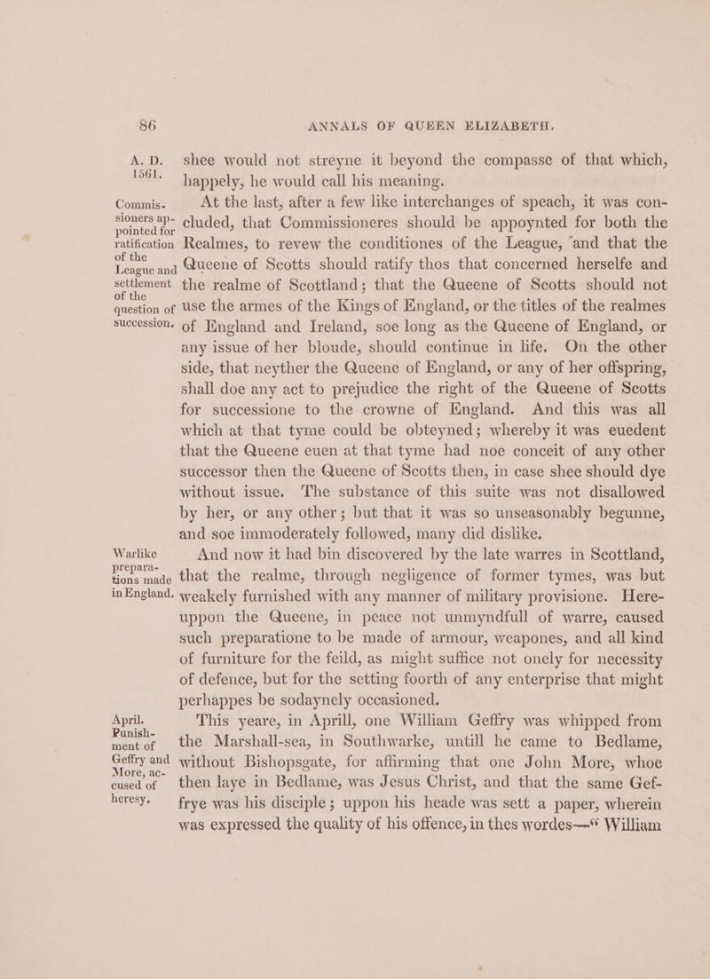 A.D. shee would not streyne it beyond the compasse of that which, a happely, he would call his meaning. Commis. At the last, after a few like interchanges of speach, it was con- oHeee cluded, that Commissioneres should be appoynted for both the ratification Realmes, to revew the conditiones of the League, ‘and that the ae anq Queene of Scotts should ratify thos that concerned herselfe and settlement the realme of Scottland; that the Queene of Scotts should not of the s ; question of USe the armes of the Kings of England, or the titles of the realmes succession. of Fngland and Ireland, soe long as the Queene of England, or any issue of her bloude, should continue in life. On the other side, that neyther the Queene of England, or any of her offspring, shall doe any act to prejudice the right of the Queene of Scotts for successione to the crowne of England. And this was all which at that tyme could be obteyned; whereby it was euedent that the Queene euen at that tyme had noe conceit of any other successor then the Queene of Scotts then, in case shee should dye without issue. The substance of this suite was not disallowed by her, or any other; but that it was so unseasonably begunne, and soe immoderately followed, many did dislike. Warlike And now it had bin discovered by the late warres in Scottland, vores made that the realme, through negligence of former tymes, was but inEngland. weakely furnished with any manner of military provisione. Here- uppon the Queene, in peace not unmyndfull of warre, caused such preparatione to be made of armour, weapones, and all kind of furniture for the feild, as might suffice not onely for necessity of defence, but for the setting foorth of any enterprise that might perhappes be sodaynely occasioned. April. This yeare, in Aprill, one William Geflry was whipped from P j he ° ° ment of the Marshall-sea, in Southwarke, untill he came to Bedlame, Geffry and without Bishopsgate, for affirming that one John More, whoe More, ac- ; at is cused of then laye in Bedlame, was Jesus Christ, and that the same Gef- heresy. frye was his disciple; uppon his heade was sett a paper, wherein was expressed the quality of his offence, in thes wordes—* William