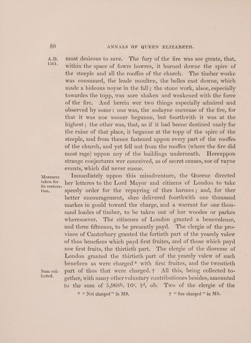 Measures taken for its restora- tion, Sum col- lected. ANNALS OF QUEEN ELIZABETH. most desirous to save. The fury of the fire was soe greate, that, within the space of fowre howres, it burned downe the spire of the steeple and all the rooffes of the church. The timber worke was consumed, the leade moulten, the belles cast downe, which made a hideous noyse in the fall; the stone work, alsoe, especially towardes the topp, was sore shaken and weakened with the force of the fire. And herein wer two things especially admired and observed by some: one was, the sodayne encrease of the fire, for that it was noe sooner begunne, but foorthwith it was at the highest ; the other was, that, as if it had beene destined onely for the ruine of that place, it beganne at the topp of the spire of the steeple, and from thence fastened uppon every part of the rooffes of the church, and yet fell not from the rooffes (where the fire did most rage) uppon any of the buildings underneath. Hereuppon strange conjectures wer conceived, as of secret causes, soe of vayne events, which did never ensue. Immediately uppon this misadventure, the Queene directed her letteres to the Lord Mayor and citizens of London to take speedy order for the repayring of thes harmes; and, for ther better encouragement, shee delivered foorthwith one thousand markes in gould toward the charge, and a warrant for one thou- sand loades of timber, to be taken out of her woodes or parkes wheresoever. The citizenes of London granted a benevolence, and three fifteenes, to be presently payd. The clergie of the pro- vince of Canterbury granted the fortieth part of the yearely valew of thos benefices which payd first fruites, and of those which payd noe first fruits, the thirtieth part. The clergie of the diocesse of London granted the thirtieth part of the yearely valew of such benefices as were charged* with first fruites, and the twentieth part of thos that were charged. All this, being collected to- gether, with many other voluntary contributiones besides, amounted to the sum of 5,968!i. 168. 14, ob. Two of the clergie of the * + Not charged’ in MS, T ‘Soe charged’ in MS.