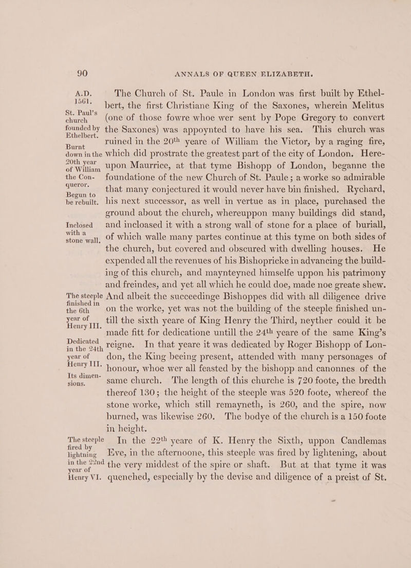 A.D. The Church of St. Paule in London was first built by Ethel- vert, the firs ristiane King of the Saxones, wherein Melitus et bert, the first Christiane King of the § I Melit ihe (one of those fowre whoe wer sent by Pope Gregory to convert foundedby the Saxones) was appoynted to have his sea. This church was Ethelbert. : : Mei : ; san ruined in the 20% yeare of William the Victor, by a raging fire, down inthe Which did prostrate the greatest part of the city of London. Here- rape upon Maurrice, at that tyme Bishopp of London, beganne the the Con- foundatione of the new Church of St. Paule; a worke so admirable were that many conjectured it would never have bin finished. Rychard, he rebuilt, his next successor, as well in yertue as in place, purchased the ground about the church, whereuppon many buildings did stand, Inclosed and incloased it with a strong wall of stone for a place of buriall, dar Es of which walle many partes continue at this tyme on both sides of the church, but covered and obscured with dwelling houses. He expended all the revenues of his Bishopricke in advancing the build- ing of this church, and maynteyned himselfe uppon his patrimony and freindes, and yet all which he could doe, made noe greate shew. The steeple And albeit the succeedinge Bishoppes did with all diligence drive ae ™ on the worke, yet was not the building of the steeple finished un- Ven IIL. till the sixth yeare of King Henry the Third, neyther could it be made fitt for dedicatione untill the 24th yeare of the same King’s Uae reigne. In that yeare it was dedicated by Roger Bishopp of Lon- yearof don, the King beeing present, attended with many personages of ee 1. honour, whoe wer all feasted by the bishopp and canonnes of the eas same church. ‘The length of this churche is 720 foote, the bredth thereof 130; the height of the steeple was 520 foote, whereof the stone worke, which still remayneth, is 260, and the spire, now burned, was likewise 260. The bodye of the church is a 150 foote in height. Hee ie In the 22 yeare of K. Henry the Sixth, uppon Candlemas lightning ve, in the afternoone, this steeple was fired by lightening, about Be the very middest of the spire or shaft. But at that tyme it was Henry VI. quenched, especially by the devise and diligence of a preist af St.