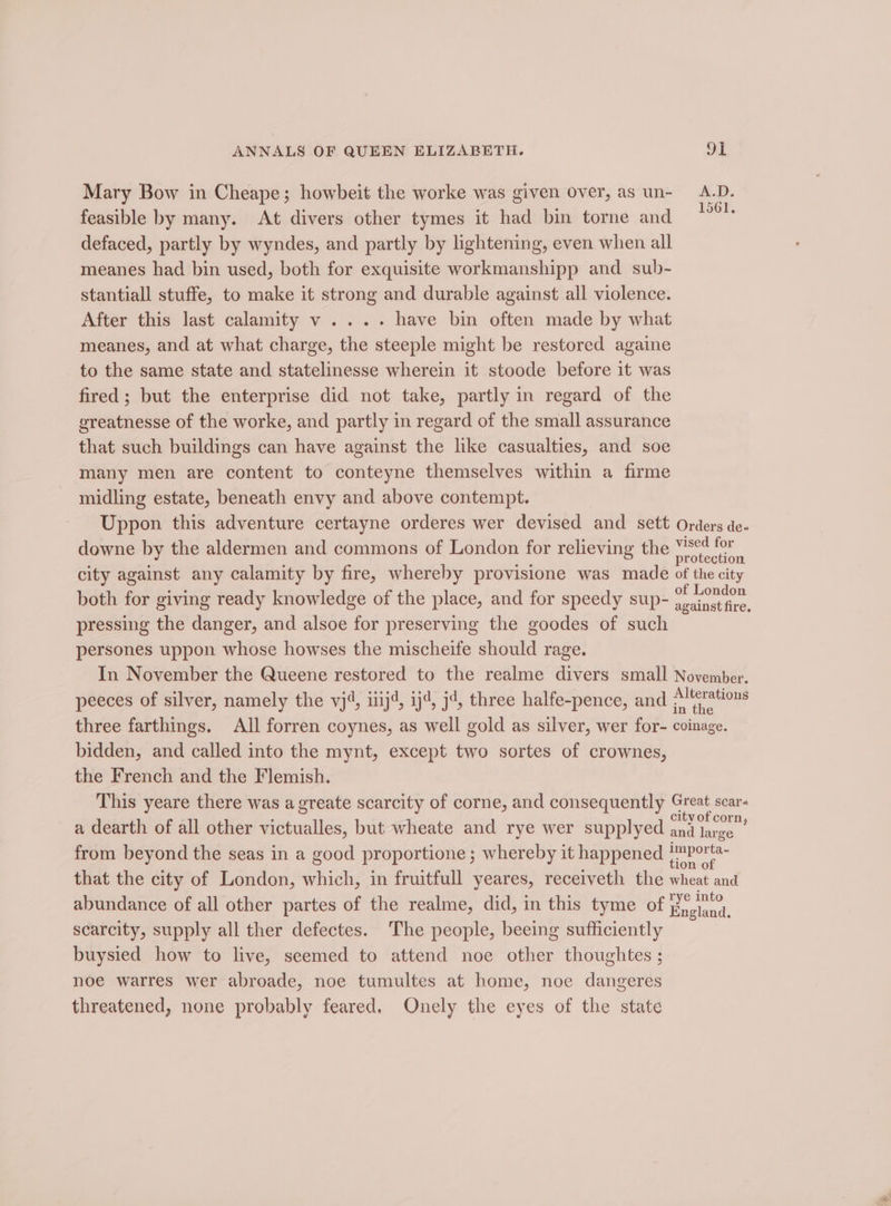 Mary Bow in Cheape; howbeit the worke was given over, as un- A.D. feasible by many. At divers other tymes it had bin torne and ; defaced, partly by wyndes, and partly by lightening, even when all meanes had bin used, both for exquisite workmanshipp and sub- stantiall stuffe, to make it strong and durable against all violence. After this last calamity v .... have bin often made by what meanes, and at what charge, the steeple might be restored againe to the same state and statelinesse wherein it stoode before it was fired ; but the enterprise did not take, partly in regard of the greatnesse of the worke, and partly in regard of the small assurance that such buildings can have against the like casualties, and soe many men are content to conteyne themselves within a firme midling estate, beneath envy and above contempt. Uppon this adventure certayne orderes wer devised and sett Orders de- downe by the aldermen and commons of London for relieving the bienans 2 city against any calamity by fire, whereby provisione was made of the city of London pressing the danger, and alsoe for preserving the goodes of such persones uppon whose howses the mischeife should rage. In November the Queene restored to the realme divers small November, peeces of silver, namely the vj4, iiij4, ij4, j4, three halfe-pence, and ae three farthings. All forren coynes, as well gold as silver, wer for- coinage. bidden, and called into the mynt, except two sortes of crownes, the French and the Flemish. This yeare there was a greate scarcity of corne, and consequently Great scar- a dearth of all other victualles, but wheate and rye wer supplyed St yeaa from beyond the seas in a good proportione ; whereby it happened gener that the city of London, which, in fruitfull yeares, receiveth the wheat and abundance of all other partes of the realme, did, in this tyme of Hngland. scarcity, supply all ther defectes. The people, beeing sufficiently buysied how to live, seemed to attend noe other thoughtes ; noe warres wer abroade, noe tumultes at home, noe dangeres threatened, none probably feared. Onely the eyes of the state