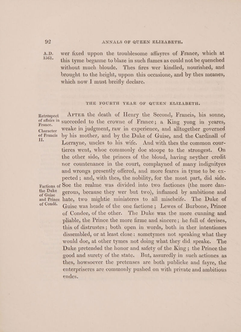 A.D. wer fixed uppon the troublesome affayres of France, which at this tyme beganne to blaze in such flames as could not be quenched without much bloude. Thes fires wer kindled, nourished, and brought to the height, uppon this occasione, and by thes meanes, which now I must breifly declare. THE FOURTH YEAR OF QUEEN ELIZABETH. Retrospect Arter the death of Henry the Second, Francis, his sonne, ae succeeded to the crowne of France; a King yong in yeares, Character Weake in judgment, raw in experience, and alltogether governed at Francis by his mother, and by the Duke of Guise, and the Cardinall of Lorrayne, uncles to his wife. And with thes the common cour- tieres went, whoe commonly doe stoope to the strongest. On the other side, the princes of the bloud, having neyther credit nor countenance in the court, complayned of many indignityes and wrongs presently offered, and more feares in tyme to be ex- pected ; and, with thes, the nobility, for the most part, did side. Factions of Soe the realme was divided into two factiones (the more dan- the RNR gerous, because they wer but two), inflamed by ambitione and and Prince hate, two mightie ministeres to all mischeife. The Duke of of Conde. Guise was heade of the one factione ; ; Lewes of Burbone, Prince of Condee, of the other. The Duke was the more cunning and pliable, the Prince the more firme and sincere; he full of devises, this of distrustes; both open in words, both in ther intentiones dissembled, or at least close: sometymes not speaking what they would doe, at other tymes not doing what they did speake. The Duke pretended the honor and safety of the King; the Prince the good and surety of the state. But, assuredly in such actiones as thes, howsoever the pretenses are both publicke and fayre, the enterpriseres are commonly pushed on with private and ambitious endes.