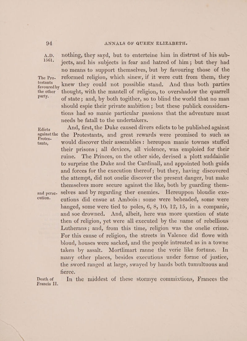 The Pro- testants the other party. Edicts against the Protes- tants, and perse- cution. Death of Francis II. ANNALS OF QUEEN ELIZABETH. nothing, they sayd, but to enterteine him in distrust of his sub- jects, and his subjects in fear and hatred of him; but they had no means to support themselves, but by favouring those of the reformed religion, which sinew, if it were cutt from them, they knew they could not possiblie stand. And thus both parties thought, with the mantell of religion, to overshadow the quarrell of state; and, by both togither, so to blind the world that no man should espie their private ambition; but these publick considera- tions had so manie particular passions that the adventure must needs be fatall to the undertakers. And, first, the Duke caused divers edicts to be published against the Protestants, and great rewards were promised to such as would discover their assemblies: hereupon manie townes stuffed their prisons; all devices, all violence, was emploied for their ruine. The Princes, on the other side, devised a plott suddainlie to surprize the Duke and the Cardinall, and appointed both guids and forces for the execution thereof; but they, having discovered the attempt, did not onelie discover the present danger, but make themselves more secure against the like, both by guarding them- selves and by regarding ther enemies. Hereuppon bloudie exe- cutions did ensue at Ambois: some were beheaded, some were hanged, some were tied to poles, 6, 8, 10, 12, 15, in a companie, and soe drowned. And, albeit, here was more question of state then of religion, yet were all executed by the name of rebellious Lutherans; and, from this time, religion was the onelie crime. For this cause of religion, the streets in Valence did flowe with bloud, houses were sacked, and the people intreated as in a towne taken by assalt. Mortlimart ranne the verie like fortune. In many other places, besides executions under forme of justice, the sword ranged at large, swayed by hands both tumultuous and nlerce: In the middest of these stormye commixtions, Frances the