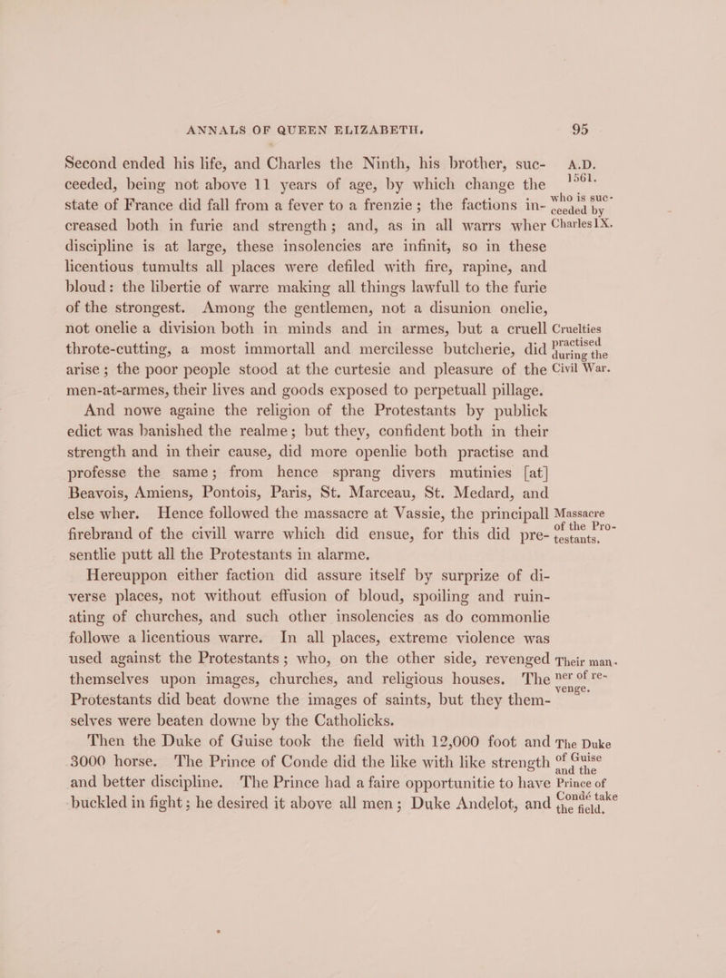 Second ended his life, and Charles the Ninth, his brother, suc- A.D. ceeded, being not above 11 years of age, by which change the oe state of France did fall from a fever to a frenzie; the factions in- *'0)5 al creased both in furie and strength; and, as in all warrs wher Charles1X. discipline is at large, these insolencies are infinit, so in these licentious tumults all places were defiled with fire, rapine, and bloud: the libertie of warre making all things lawfull to the furie of the strongest. Among the gentlemen, not a disunion onelie, not onelie a division both in minds and in armes, but a cruell Cruelties throte-cutting, a most immortall and mercilesse butcherie, did ea arise ; the poor people stood at the curtesie and pleasure of the Civil War. men-at-armes, their lives and goods exposed to perpetuall pillage. And nowe againe the religion of the Protestants by publick edict was banished the realme; but they, confident both in their strength and in their cause, did more openlie both practise and professe the same; from hence sprang divers mutinies [at] Beavois, Amiens, Pontois, Paris, St. Marceau, St. Medard, and else wher. Hence followed the massacre at Vassie, the principall Massacre firebrand of the civill warre which did ensue, for this did pre- 1 ine, 2 sentlie putt all the Protestants in alarme. Hereuppon either faction did assure itself by surprize of di- verse places, not without effusion of bloud, spoiling and ruin- ating of churches, and such other insolencies as do commonlie followe a licentious warre. In all places, extreme violence was used against the Protestants; who, on the other side, revenged Their man- themselves upon images, churches, and religious houses. The zeae Protestants did beat downe the images of saints, but they them- selves were beaten downe by the Catholicks. Then the Duke of Guise took the field with 12,000 foot and The Duke 3000 horse. The Prince of Conde did the like with like strength neve and better discipline. The Prince had a faire opportunitie to have Prince of buckled in fight ; he desired it above all men; Duke Andelot, and (ore ek°