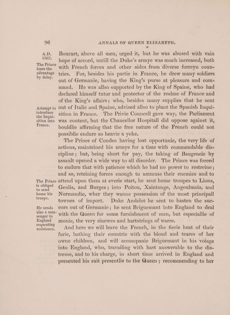 ASD. 1562. The Prince loses the advantage by delay. Attempt to introduce the Inqui- sition into France. The Prince is obliged to send home his troops. He sends also a mes- senger to England requesting assistance. 2 Boucart, above all men, urged it, but he was abused with vain hope of accord, untill the Duke’s armye was much increased, both with French forces and other aides from diverse forreyn coun- tries. For, besides his partie in France, he drew many soldiers out of Germanie, having the King’s purse at pleasure and com- mand. He was allso supported by the King of Spaine, who had declared himself tutor and protector of the realme of France and of the King’s affairs; who, besides many supplies that he sent out of Italie and Spaine, advised allso to plant the Spanish Inqui- sition in France. The Privie Councell gave way, the Parliament was content, but the Chancellor Hospitall did oppose against it, bouldlie affirming that the free nature of the French could not possiblie endure so heavie a yoke. The Prince of Condee having lost opportunie, the very hfe of actions, mainteined his armye for a time with commendable dis- cipline; but, being short for pay, the taking of Baugencie by assault opened a wide way to all disorder. The Prince was forced to endure that with patience which he had no power to restreine; and so, reteining forces enough to ammuse their enemies and to attend upon them at everie start, he sent home troupes to Lions, Genlis, and Burges; into Poitou, Xaintonge, Angoulmois, and Normandie, wher they wanne possession of the most principall townes of import. Duke Andelot he sent to hasten the suc- cors out of Germanie; he sent Briguemant into England to deal with the Queen for some furnishment of men, but especiallie of monie, the very sinewes and hartstrings of warre. And here we will leave the French, in the fierie heat of their furie, bathing their countrie with the bloud and teares of her owne children, and will accompanie Briguemant in his voiage tresse, and to his charge, in short time arrived in England and presented his suit presentlie to the Queen ; recommending to her
