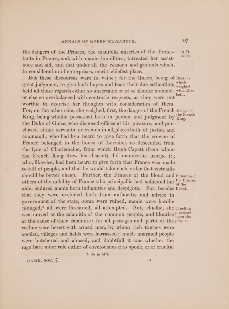 the dangers of the Princes, the manifold miseries of the Protes- A.D. tants in France, and, with manie humilities, intreated her assist- ance and aid, and that under all the reasons and grounds which, in consideration of enterprises, meritt chiefest place. But these discourses were in vaine; for the Queen, being of Reasons : : , : ° which great judgment, to give both hopes and fears their due estimation, ,iched held all these regards either so uncertaine or of so slender moment, with Elize- or else so overbalanced with contrarie respects, as they were not ~~ worthie to exercise her thoughts with consideration of them. For, on the other side, she weighed, first, the danger of the French Danger of King, being whollie possessed both in person and judgment by aie the Duke of Guise, who disposed offices at his pleasure, and pur- chased either servants or friends in all places both of justice and command; who had byn heard to give forth that the crowne of France belonged to the house of Lorraine, as descended from the lyne of Charlemaine, from which Hugh Capett (from whom the French King drew his discent) did manifestlie usurpe it; who, likewise, had been heard to give forth that France was made to full of people, and that he would take such order that victuaills should be better cheap. Further, the Princes of the bloud and Situationof others of the nobility of France who principallie had sollicited her ee mince aide, endured manie both indignities and despights. For, besides Blood. that they were excluded both from authoritie and advice in government of the state, some were ruined, manie were hardlie plunged,* all were threatned, all attempted. But, chieflie, she Cruelties was moved at the calamitie of the common people, and likewise ate at the cause of their calamitie; for all passages and parts of the people. realme were besett with armed men, by whom rich townes were spoiled, villages and fields were harrassed ; much unarmed people were butchered and abused, and doubtfull it was whether the rage bare more rule either of covetousnesse to spoile, or of crueltie * So in MS. CAMD. SOC. 7. 8)