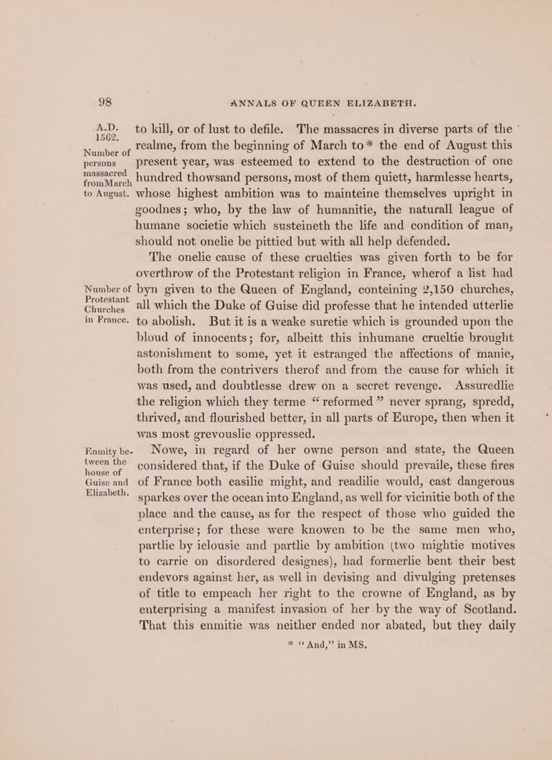 A.D. 1562. persons massacred to August. Number of Protestant Churches in France. Kinmity be- tween the house of Guise and Elizabeth. to kill, or of lust to defile. ‘The massacres in diverse parts of the ° realme, from the beginning of March to* the end of August this present year, was esteemed to extend to the destruction of one hundred thowsand persons, most of them quiett, harmlesse hearts, whose highest ambition was to mainteine themselves upright in goodnes; who, by the law of humanitie, the naturall league of humane societie which susteineth the life and condition of man, should not onelie be pittied but with all help defended. The onelie cause of these cruelties was given forth to be for overthrow of the Protestant religion in France, wherof a list had byn given to the Queen of England, conteining 2,150 churches, all which the Duke of Guise did professe that he intended utterlie to abolish. But it is a weake suretie which is grounded upon the bloud of innocents; for, albeitt this inhumane crueltie brought astonishment to some, yet it estranged the affections of manie, both from the contrivers therof and from the cause for which it was used, and doubtlesse drew on a secret revenge. Assuredlie the religion which they terme “ reformed ” never sprang, spredd, thrived, and flourished better, in all parts of Europe, then when it was most grevouslie oppressed. Nowe, in regard of her owne person and state, the Queen considered that, if the Duke of Guise should prevaile, these fires of France both easilie might, and readilie would, cast dangerous sparkes over the ocean into England, as well for vicinitie both of the place and the cause, as for the respect of those who guided the enterprise; for these were knowen to be the same men who, partlie by ielousie and partlie by ambition (two mightie motives to carrie on disordered designes), had formerlie bent their best endevors against her, as well in devising and divulging pretenses of title to empeach her right to the crowne of England, as by enterprising a manifest invasion of her by the way of Scotland. That this enmitie was neither ended nor abated, but they daily * « And,” in MS.