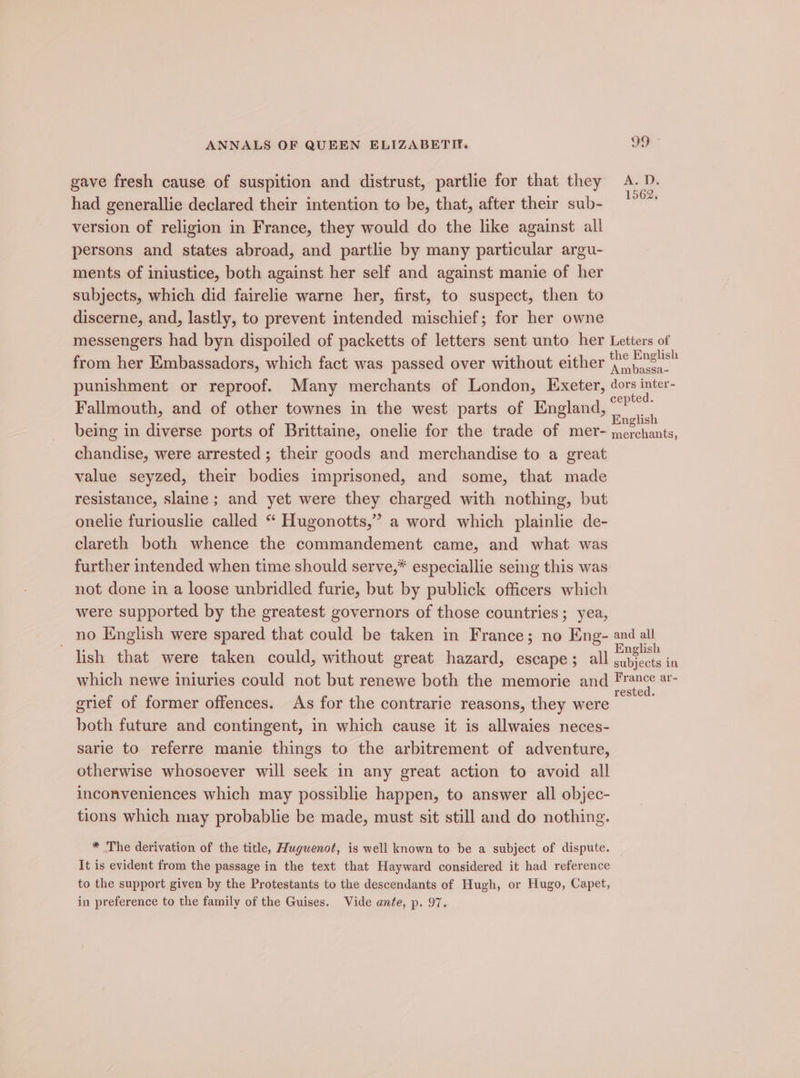 gave fresh cause of suspition and distrust, partlie for that they A. D. had generallie declared their intention to be, that, after their sub- version of religion in France, they would do the like against all persons and states abroad, and partlie by many particular argu- ments of iniustice, both against her self and against manie of her subjects, which did fairelie warne her, first, to suspect, then to discerne, and, lastly, to prevent intended mischief; for her owne messengers had byn dispoiled of packetts of letters sent unto her Letters of from her Embassadors, which fact was passed over without either {2¢ fins!s” punishment or reproof. Many merchants of London, Exeter, dors inter- Fallmouth, and of other townes in the west parts of England, aie being in diverse ports of Brittaine, onelie for the trade of mer- chandise, were arrested; their goods and merchandise to a great value seyzed, their bodies imprisoned, and some, that made resistance, slaine ; and yet were they charged with nothing, but onelie furiouslie called “ Hugonotts,” a word which plainlie de- clareth both whence the commandement came, and what was further intended when time should serve,* especiallie seing this was not done in a loose unbridled furie, but by publick officers which were supported by the greatest governors of those countries; yea, no English were spared that could be taken in France; no Eng- and all lish that were taken could, without great hazard, escape; all ere in which newe iniuries could not but renewe both the memorie and ee ae grief of former offences. As for the contrarie reasons, they were eee both future and contingent, in which cause it is allwaies neces- sarie to referre manie things to the arbitrement of adventure, otherwise whosoever will seek in any great action to avoid all inconveniences which may possiblie happen, to answer all objec- tions which may probablie be made, must sit still and do nothing. English merchants, * The derivation of the title, Huguenot, is well known to be a subject of dispute. It is evident from the passage in the text that Hayward considered it had reference to the support given by the Protestants to the descendants of Hugh, or Hugo, Capet, in preference to the family of the Guises. Vide ante, p. 97.