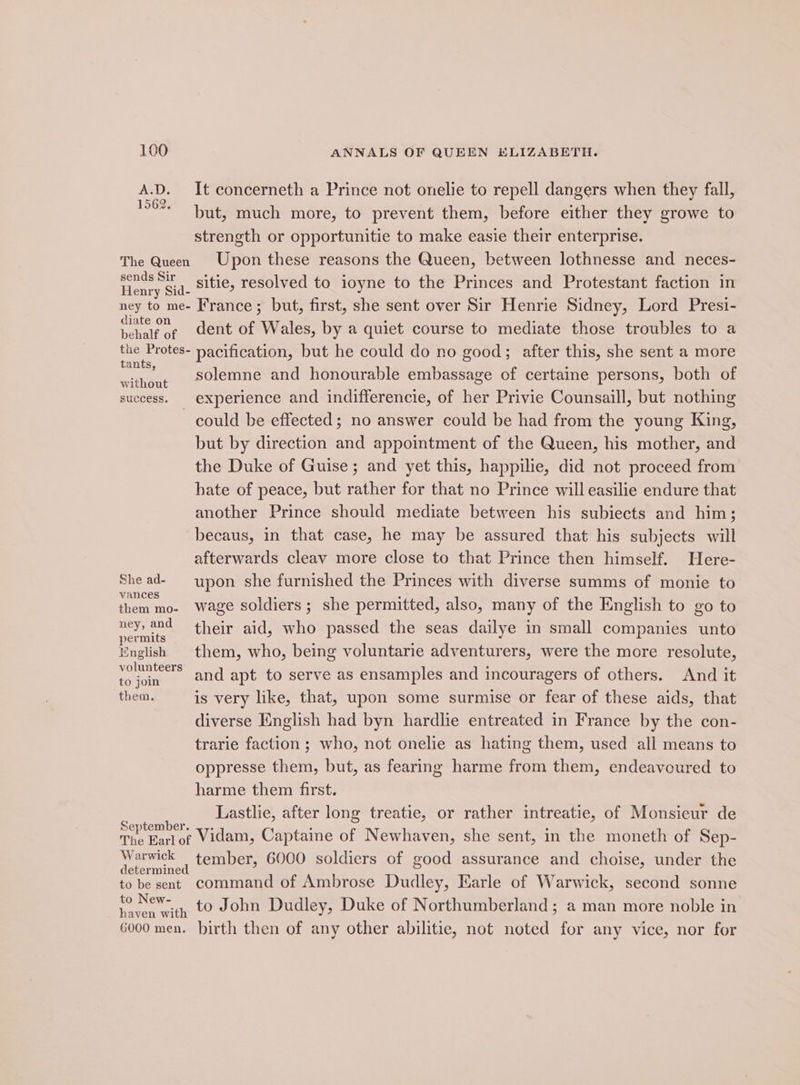 A.D. It concerneth a Prince not onelie to repell dangers when they fall, but, much more, to prevent them, before either they growe to strength or opportunitie to make easie their enterprise. The Queen Upon these reasons the Queen, between lothnesse and neces- Henry $i q. Sitie, resolved to ioyne to the Princes and Protestant faction in ney to me- France; but, first, she sent over Sir Henrie Sidney, Lord Presi- ae of dent of Wales, by a quiet course to mediate those troubles to a gee pacification, but he could do no good; after this, she sent a more without Slemne and honourable embassage of certaine persons, both of success. | experience and indifferencie, of her Privie Counsaill, but nothing ~ could be effected; no answer could be had from the young King, but by direction and appointment of the Queen, his mother, and the Duke of Guise; and yet this, happilie, did not proceed from hate of peace, but rather for that no Prince will easilie endure that another Prince should mediate between his subiects and him; becaus, in that case, he may be assured that his subjects will afterwards cleav more close to that Prince then himself. Here- She ad- upon she furnished the Princes with diverse summs of monie to Vances ° . C them mo- wage soldiers; she permitted, also, many of the English to go to mete their aid, who passed the seas dailye in small companies unto English them, who, being voluntarie adventurers, were the more resolute, nian and apt to serve as ensamples and incouragers of others. And it them, is very like, that, upon some surmise or fear of these aids, that diverse English had byn hardlie entreated in France by the con- trarie faction ; who, not onelie as hating them, used all means to oppresse them, but, as fearing harme from them, endeavoured to harme them first. tes Lastlie, after long treatie, or rather intreatie, of Monsieur de The Earlof Vidam, Captaine of Newhaven, she sent, in the moneth of Sep- pe ae , tember, 6000 soldiers of good assurance and choise, under the to be sent command of Ambrose Dudley, Earle of Warwick, second sonne soe ENE Ee to John Dudley, Duke of Northumberland; a man more noble in 6000 men. birth then of any other abilitie, not noted for any vice, nor for