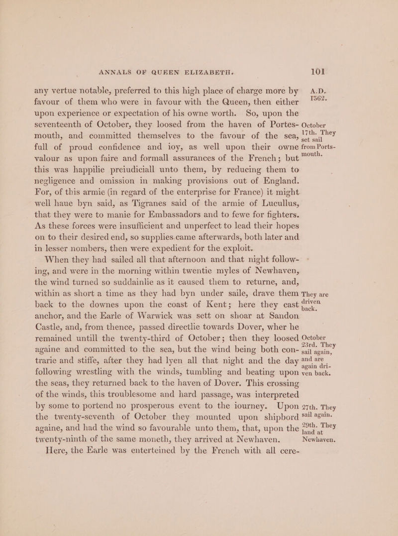 any vertue notable, preferred to this high place of charge more by A.D. favour of them who were in favour with the Queen, then either upon experience or expectation of his owne worth. So, upon the seventeenth of October, they loosed from the haven of Portes- October mouth, and committed themselves to the favour of the sea, sleek: full of proud confidence and ioy, as well upon their owne from Ports- valour as upon faire and formall assurances of the French; but Pony this was happilie preiudiciall unto them, by reducing them to negligence and omission in making provisions out. of England. For, of this armie (in regard of the enterprise for France) it might well haue byn said, as Tigranes said of the armie of Lucullus, that they were to manie for Embassadors and to fewe for fighters. As these forces were insufficient and unperfect to lead their hopes on to their desired end, so supplies.came afterwards, both later and in lesser nombers, then were expedient for the exploit. When they had sailed all that afternoon and that night follow- ing, and were in the morning within twentie myles of Newhaven, the wind turned so suddainlie as it caused them to returne, and, within as short a time as they had byn under saile, drave them They are back to the downes upon the coast of Kent; here they cast it anchor, and the Earle of Warwick was sett on shoar at Sandon Castle, and, from thence, passed directlie towards Dover, wher he remained untill the twenty-third of October; then they loosed October againe and committed to the sea, but the wind being both con- eg ees trarie and stiffe, after they had lyen all that night and the day ae following wrestling with the winds, tumbling and beating upon ven back. the seas, they returned back to the haven of Dover. This crossing of the winds, this troublesome and hard passage, was interpreted by some to portend no prosperous event to the lourney. Upon a7th. They the twenty-seventh of October they mounted upon shipbord *#! 28a. againe, and had the wind so favourable unto them, that, upon the ace ae twenty-ninth of the same moneth, they arrived at Newhaven. Newhaven. Here, the Earle was enterteined by the French with all cere-