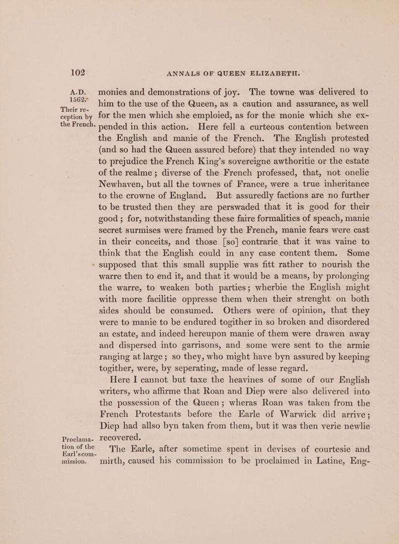 A.D. 15626 Their re- ception by the French. t Proclama- tion of the Earl’scom- mission. monies and demonstrations of joy. The towne was delivered to him to the use of the Queen, as a caution and assurance, as well for the men which she emploied, as for the monie which she ex- pended in this action. Here fell a curteous contention between the English and manie of the French. The English protested (and so had the Queen assured before) that they intended no way to prejudice the French King’s sovereigne awthoritie or the estate of the realme ; diverse of the French professed, that, not onelie Newhaven, but all the townes of France, were a true inheritance to the crowne of England. But assuredly factions are no further to be trusted then they are perswaded that it is good for their good; for, notwithstanding these faire formalities of speach, manie secret surmises were framed by the French, manie fears were cast in their conceits, and those [so] contrarie that it was vaine to think that the English could in any case content them. Some supposed that this small supplie was fitt rather to nourish the warre then to end it, and that it would be a means, by prolonging the warre, to weaken both parties; wherbie the English might with more facilitie oppresse them when their strenght on both sides should be consumed. Others were of opinion, that they were to manie to be endured togither in so broken and disordered an estate, and indeed hereupon manie of them were drawen away and dispersed into garrisons, and some were sent to the armie ranging at large; so they, who might have byn assured by keeping togither, were, by seperating, made of lesse regard. Here I cannot but taxe the heavines of some of our English writers, who affirme that Roan and Diep were also delivered into the possession of the Queen; wheras Roan was taken from the French Protestants before the Earle of Warwick did arrive; Diep had allso byn taken from them, but it was then verie newlie recovered. The Earle, after sometime spent in devises of courtesie and mirth, caused his commission to be proclaimed in Latine, Eng-