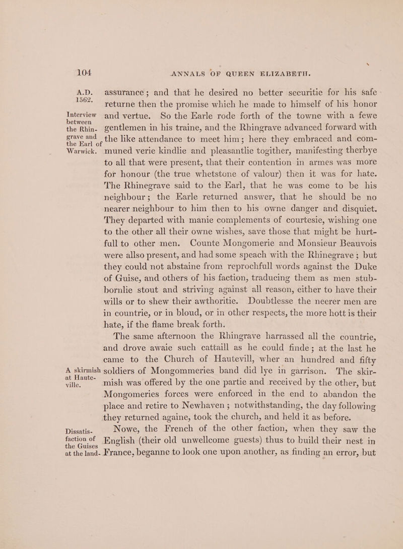 A.D. assurance; and that he desired no better securitie for his safe 1962. returne then the promise which he made to himself of his honor nese) and vertue. So the Earle rode forth of the towne with a fewe the Rhin- gentlemen in his traine, and the Rhingrave advanced forward with fan ae the like attendance to meet him; here they embraced and com- Warwick. muned verie kindlie and pleasantlie togither, manifesting therbye to all that were present, that their contention in armes was more for honour (the true whetstone of valour) then it was for hate. The Rhinegrave said to the Karl, that he was come to be his neighbour; the Earle returned answer, that he should be no nearer neighbour to him then to his owne danger and disquiet. They departed with manie complements of courtesie, wishing one to the other all their owne wishes, save those that might be hurt- full to other men. Counte Mongomerie and Monsieur Beauvois were allso present, and had some speach with the Rhinegrave ; but they could not abstaine from reprochfull words against the Duke of Guise, and others of his faction, traducing them as men stub- bornlie stout and striving against all reason, either to have their wills or to shew their awthoritie. Doubtlesse the neerer men are in countrie, or in bloud, or in other respects, the more hott is their hate, if the flame break forth. The same afternoon the Rhingrave harrassed all the countrie, and drove awaie such cattaill as he could finde; at the last he came to the Church of Hautevill, wher an hundred and fifty A skirmish soldiers of Mongommeries band did lye in garrison. The skir- at Mantes mish was offered by the one partie and received by the other, but ville. Mongomeries forces were enforced in the end to abandon the place and retire to Newhaven ; notwithstanding, the day following they returned againe, took the church, and held it as before. Diseatis: Nowe, the French of the other faction, when they saw the fretion of English (their old unwellcome guests) thus to build their nest in € GUulses = . at the land- France, beganne to look one upon another, as finding an error, but