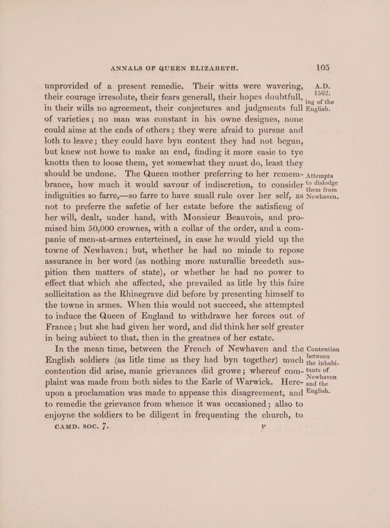 unprovided of a present remedie. Their witts were wavering, A.D. their courage irresolute, their fears generall, their hopes doubtful, ie of in their wills no agreement, their conjectures and judgments full English. of varieties; no man was constant in his owne designes, none could aime at the ends of others; they were afraid to pursue and loth to leave; they could have byn content they had not begun, but knew not howe to make an end, finding it more easie to tye knotts then to loose them, yet somewhat they must do, least they should be undone. The Queen mother preferring to her remem- attempts brance, how much it would savour of indiscretion, to consider ee indignities so farre,—so farre to have small rule over her self, as Newhaven. not to preferre the safetie of her estate before the satisfieng of her will, dealt, under hand, with Monsieur Beauvois, and pro- mised him 50,000 crownes, with a collar of the order, and a com- panie of men-at-armes enterteined, in case he would yield up the towne of Newhaven; but, whether he had no minde to repose assurance in her word (as nothing more naturallie breedeth sus- pition then matters of state), or whether he had no power to effect that which she affected, she prevailed as litle by this faire sollicitation as the Rhinegrave did before by presenting himself to the towne in armes. When this would not succeed, she attempted to induce the Queen of England to withdrawe her forces out of France; but she had given her word, and did think her self greater in being subiect to that, then in the greatnes of her estate. In the mean time, between the French of Newhaven and the Contention English soldiers (as litle time as they had byn together) much eae ae contention did arise, manie grievances did growe; whereof com- pegs plaint was made from both sides to the Karle of Warwick. Here- ate a upon a proclamation was made to appease this disagreement, and English. to remedie the grievance from whence it was occasioned; allso to enjoyne the soldiers to be diligent in frequenting the church, to CAMD. SOC. 7. P