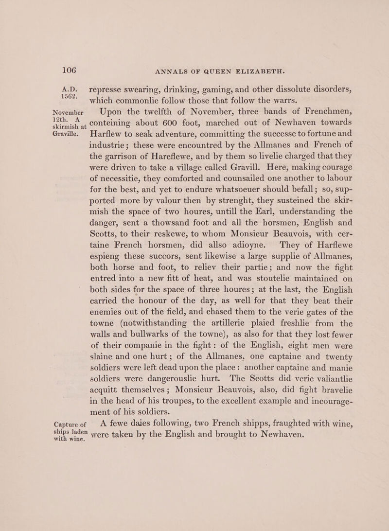 November 12th. A skirmish at Grayville. Capture of ships laden with wine. ANNALS OF QUEEN ELIZABETH. represse swearing, drinking, gaming, and other dissolute disorders, which commonlie follow those that follow the warrs. Upon the twelfth of November, three bands of Frenchmen, conteining about 600 foot, marched out of Newhaven towards Harflew to seak adventure, committing the successe to fortune and industrie; these were encountred by the Allmanes and French of the garrison of Hareflewe, and by them so livelie charged that they were driven to take a village called Gravill. Here, making courage of necessitie, they comforted and counsailed one another to labour for the best, and yet to endure whatsoeuer should befall; so, sup- ported more by valour then by strenght, they susteined the skir- mish the space of two houres, untill the Earl, understanding the danger, sent a thowsand foot and all the horsmen, English and Scotts, to their reskewe, to whom Monsieur Beauvois, with cer~ taine French horsmen, did allso adioyne. They of Harflewe espieng these succors, sent likewise a large supplie of Allmanes, both horse and foot, to reliev their partie; and now the fight entred into a new fitt of heat, and was stoutelie maintained on both sides for the space of three houres; at the last, the English carried the honour of the day, as well for that they beat their enemies out of the field, and chased them to the verie gates of the towne (notwithstanding the artillerie plaied freshlie from the walls and bullwarks of the towne), as also for that they lost fewer of their companie in the fight: of the English, eight men were slaine and one hurt; of the Allmanes, one captaine and twenty soldiers were left dead upon the place: another captaine and manie soldiers were dangerouslie hurt. ‘The Scotts did verie valiantlie acquitt themselves; Monsieur Beauvois, also, did fight bravelie in the head of his troupes, to the excellent example and incourage- ment of his soldiers. A fewe daies following, two French shipps, fraughted with wine, were taken by the English and brought to Newhaven.