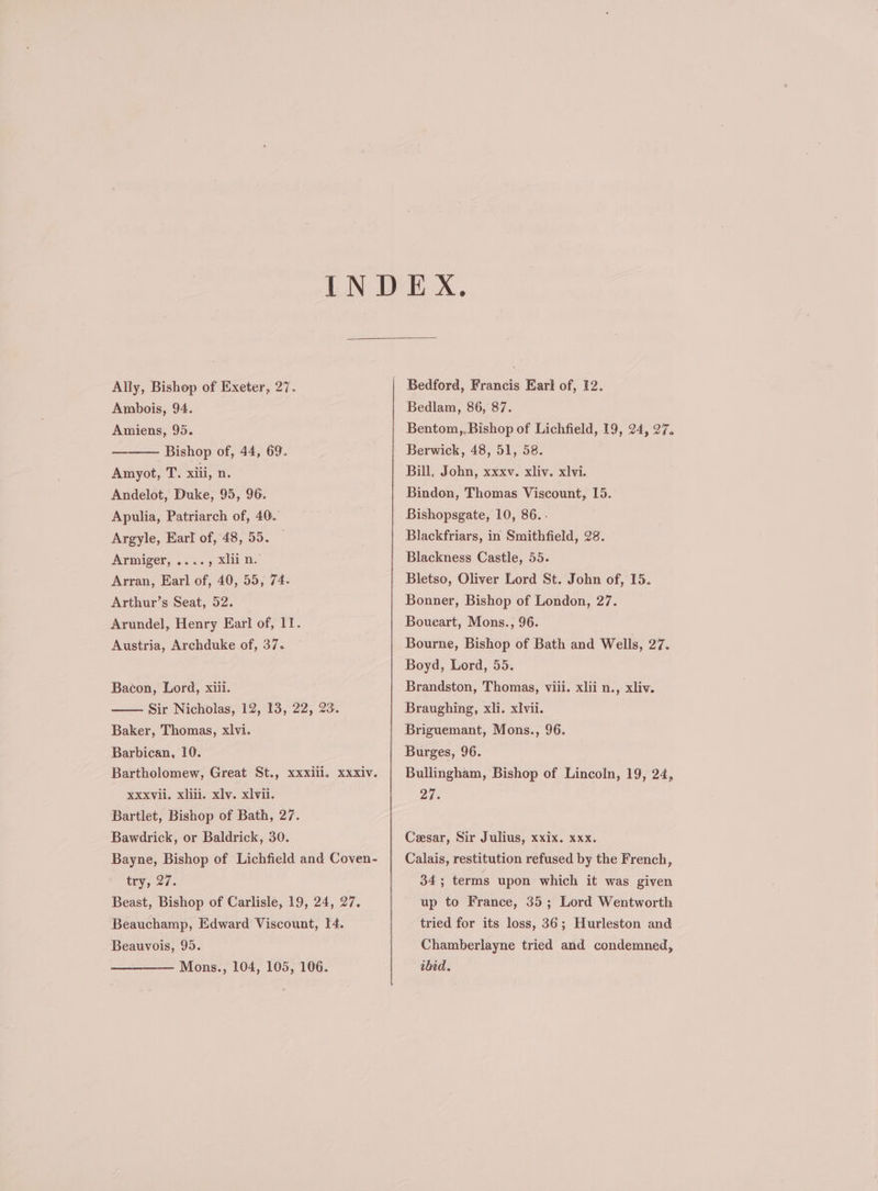 Ally, Bishop of Exeter, 27. Ambois, 94. Amiens, 95. Bishop of, 44, 69. Amyot, T. xiii, n. Andelot, Duke, 95, 96. Apulia, Patriarch of, 40. Argyle, Earl of, 48, 55. Armiger, ...., xliin. Arran, Earl of, 40, 55, 74- Arthur’s Seat, 52. Arundel, Henry Earl of, 11. Austria, Archduke of, 37. Bacon, Lord, xiil. Sir Nicholas, 12, 13, 22, 23. Baker, Thomas, xlvi. Barbican, 10. Bartholomew, Great St., xxxill., xxxiv. XXXVii. xliti. xlv. xlvii. Bartlet, Bishop of Bath, 27. Bawdrick, or Baldrick, 30. Bayne, Bishop of Lichfield and Coven- try, -27. Beast, Bishop of Carlisle, 19, 24, 27. Beauchamp, Edward Viscount, 14. Beauvois, 95. —— Mons., 104, 105, 106. Bedford, Francis Earl of, I2. Bedlam, 86, 87. Bentom,,Bishop of Lichfield, 19, 24, 27. Berwick, 48, 51, 58. Bill, John, xxxv. xliv. xlvi. Bindon, Thomas Viscount, 15. Bishopsgate, 10, 86. - Blackfriars, in Smithfield, 28. Blackness Castle, 55. Bletso, Oliver Lord St. John of, 15. Bonner, Bishop of London, 27. Boueart, Mons., 96. Bourne, Bishop of Bath and Wells, 27. Boyd, Lord, 55. Brandston, Thomas, viii. xlii n., xliv. Braughing, xli. xvii. Briguemant, Mons., 96. Burges, 96. Bullingham, Bishop of Lincoln, 19, 24, 27. Cesar, Sir Julius, xxix. xxx. Calais, restitution refused by the French, 34; terms upon which it was given up to France, 35; Lord Wentworth tried for its loss, 36; Hurleston and Chamberlayne tried and condemned, ibid.