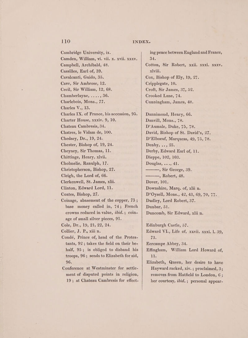 Cambridge University, ix. Camden, William, vi. vii. x. xvil. xxxv. Campbell, Archibald, 48. Cassilles, Earl of, 39. Cavalcanti, Guido, 35. Cave, Sir Ambrose, 12. Cecil, Sir William, 12, 68. Chamberlayne, ...., 36. Charlebois, Mons., 77. Charles V., 13. Charles IX. of France, his accession, 95. Charter House, xxxiv. 9, 10. Chateau Cambresis, 34. Chatres, le Vidam de, 100. Chedsey, Dr., 19, 24. Chester, Bishop of, 19, 24. Cheyney, Sir Thomas, 11. Chittinge, Henry, xlvii. Cholmelie, Ranulph, 17. Christopherson, Bishop, 27. Cleigh, the Lord of, 66. Clerkenwell, St. James, xlii. Clinton, Edward Lord, 11. Coates, Bishop, 27. Coinage, abasement of the copper, 73 ; base money called in, 74; French crowns reduced in value, ibid.; coin- age of small silver pieces, 91. Cole, Dr., 19, 21, 22, 24. Collier, J. P., xiii n. Condé, Prince of, head of the Protes- tants, 92 ; takes the field on their be- half, 95; is obliged to disband his troops, 96; sends to Elizabeth for aid, 96. Conference at Westminster for settle- ment of disputed points in religion, 19; at Chateau Cambresis for effect- ing peace between England and France, 34. Cotton, Sir Robert, xxii. xxxi. xxxy. xlviii. Cox, Bishop of Ely, 19, 27. Cripplegate, 10. Croft, Sir James, 37, 52. Crooked Lane, 74. Cunningham, James, 48. Dannimond, Henry, 66. Danvill, Mons., 78. D’Aumale, Duke, 75, 78. David, Bishop of St. David’s, 27. D’Elboeuf, Marquess, 49, 75, 78. Denbyss.° 25. Derby, Edward Earl of, 11. Dieppe, 102, 103. Douglas, ..., 41. , Sir George, 39. —, Robert, 48. Dover, 101. Downshire, Marq. of, xlii n. D’Oysell, Mons., 42, 43, 69, 70, 77. Dudley, Lord Robert, 37. Dunbar, 51. Duncomb, Sir Edward, xlii n. Edinburgh Castle, 57. Edward VI., Life of, xxvii. xxxi. 1. 39, 73. Eercampe Abbey, 34. Effingham, William Lord Howard of, 11. Elizabeth, Queen, her desire to have Hayward racked, xiv. ; proclaimed, 3; removes from Hatfield to London, 6 ; her courtesy, idid. ; personal appear-