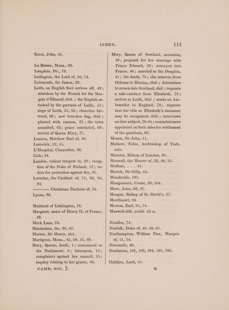 La Brosse, Mons., 69. Langdale, Dr., 19. Ledington, the Lord of, 48, 74. Leirmouth, Sir James, 39. Leith, an English fleet arrives off, 49; mistaken by the French for the Mar- quis d’Elboeuf, zbid. ; the English at- tacked by the garrison of Leith, 53 ; siege of Leith, 55, 56; churches bat- tered, 60; new trenches dug, ibid. ; planted with cannon, 61; the town assaulted, 63; peace concluded, 69; arrival of Queen Mary, 77. Lennox, Matthew Earl of, 40. Lesterick, 52, 55. L’ Hospital, Chancellor, 96. Lisle, 34. London, violent tempest in, 29; recep- tion of the Duke of Finland, 37; or- ders for protection against fire, 91. Lorraine, the Cardinal of, 75, 92, 93, 94. ee Christiana Duchess of, 34. Lyons, 96. Maitland of Lethington, 78. Margaret, sister of Henry IT. of France, 38. Mark Lane, 10. Marshalsea, the, 86, 87. Marten, Sir Henry, xlvi. Martignes, Mons., 43, 50, 53, 69. Mary, Queen, death, 1; announced to the Parliament, 2; interment, 12; complaints against her council, 25; inquiry relating to her grants, 30. CAMD. SOC. 7. 113 38; proposal for her marriage with Prince Edward, 39; conveyed into France, 40 ; married to the Dauphin, 41; his death, 75; she removes from Orleans to Rheims, iid. ; determines to return into Scotland, &lt;did. ; requests a safe-conduct from Elizabeth, 76; arrives at Leith, ibid. ; sends an Am- bassador to England, 78; requests that her title as Elizabeth’s successor may be recognized, zbid.; interviews on that subject, 78-85 ; commissioners appointed on both sides for settlement of the questions, 86. Mason, Sir John, 11. Mathew, Tobie, Archbishop of York, RXV. Maurice, Bishop of London, 90. Maxwell, the Master of, 39, 48, 55. Meffane, ... 41. Merick, Sir Gilly, xii. Mondeville, 103. Mongomerie, Count, 38, 104. More, John, 86, 87. Morgan, Bishop of St. David’s, 27. Mortlimart, 94. Morton, Earl, 55, 74. Muswell-hill, xxxiii. xli n. Noailles, 74. Norfolk, Duke of, 48, 49, 65. Northampton, William Parr, Marquis of, 11, 14. Newcastle, 49. Newhaven, 101, 103, 104, 105, 106. Ochiltre, Lord, 55.