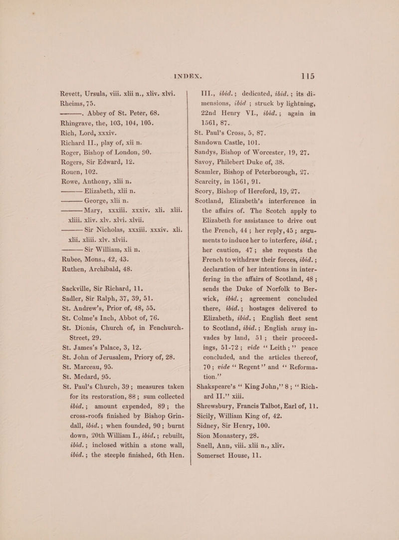 Rheims, 75. . Abbey of St. Peter, 68. Rhingrave, the, 103, 104, 105. Rich, Lord, xxxiv. Richard II., play of, xii n. Roger, Bishop of London, 90. Rogers, Sir Edward, 12. Rouen, 102. Rowe, Anthony, xlii n. — Elizabeth, xlii n. George, xlii n. Mary, xxxiii. xxxiv. xli.. xlil. xliii. xliv. xlv. xlvi. xlvii. —Sir Nicholas, xxxili. xxxiv. xli. xlii, xliii. xlv. xlvii. Sir William, xli n. Rubee, Mons., 42, 43. Ruthen, Archibald, 48. Sackville, Sir Richard, 11. Sadler, Sir Ralph, 37, 39, 51. St. Andrew’s, Prior of, 48, 55. St. Colme’s Inch, Abbot of, 76. St. Dionis, Church of, in Fenchurch- Street, 29. St. James’s Palace, 3, 12. St. John of Jerusalem, Priory of, 28. St. Marceau, 95. St. Medard, 95. St. Paul’s Church, 39; measures taken for its restoration, 88; sum collected ibid.; amount expended, 89; the cross-roofs finished by Bishop Grin- dall, ibid. ; when founded, 90; burnt down, 20th William I., tdid.; rebuilt, ibid.; inclosed within a stone wall, ibid. ; the steeple finished, 6th Hen. 115 mensions, &lt;bid.; struck by lightning, 22nd Henry VI., iid. ; E561. 87: St. Paul’s Cross, 5, 87. Sandown Castle, 101. Sandys, Bishop of Worcester, 19, 27. Savoy, Philebert Duke of, 38. Scamler, Bishop of Peterborough, 27. Scarcity, in 1561, 91. Scory, Bishop of Hereford, 19, 27. Scotland, Elizabeth’s interference in the affairs of. The Scotch apply to Elizabeth for assistance to drive out the French, 44; her reply, 45; argu- ments to induce her to interfere, ibid. ; her caution, 47; she requests the French to withdraw their forces, 27d. ; declaration of her intentions in inter- fering in the affairs of Scotland, 48 ; sends the Duke of Norfolk to Ber- ibid.; agreement concluded there, idid.; hostages delivered to Elizabeth, idid.; English fleet sent to Scotland, ibid.; English army in- vades by land, 51; their proceed- ings, 51-72; vide ‘‘ Leith;’’ peace concluded, and the articles thereof, 70; vide ‘* Regent’ and ‘‘ Reforma- tion.”’ Shakspeare’s ‘‘ King John,’’ 8; ‘‘ Rich- ard I].’’ xiii. Shrewsbury, Francis Talbot, Earl of, 11. Sicily, William King of, 42. Sidney, Sir Henry, 100. Sion Monastery, 28. again in wick, Snell, Ann, viii. xlii n., xliv. Somerset House, 11.