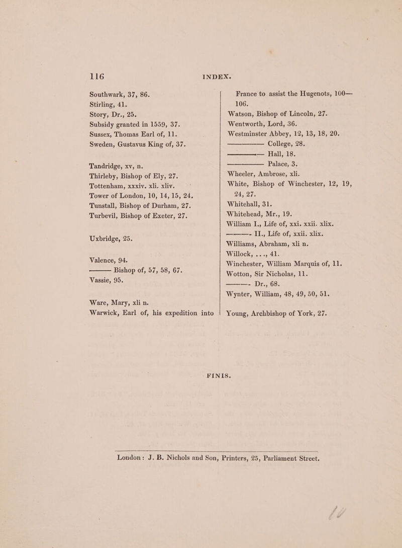 Southwark, 37, 86. France to assist the Hugenots, 100— Stirling, 41. 106. Story, Dr., 25. Watson, Bishop of Lincoln, 27. Subsidy granted in 1559, 37. Wentworth, Lord, 36. Sussex, Thomas Earl of, 11. Westminster Abbey, 12, 13, 18, 20. ——— College, 28. —_———-— Hall, 18. Tandridge, xv, n. Palace, 3. Thirleby, Bishop of Ely, 27. Wheeler, Ambrose, xli. White, Bishop of Winchester, 12, 19, Sweden, Gustavus King of, 37. Tottenham, xxxiv. xli. xliv. Tower of London, 10, 14, 15, 24. 24, 27. Tunstall, Bishop of Durham, 27. Whitehall, 31. Turbevil, Bishop of Exeter, 27. Whitehead, Mr., 19. William I., Life of, xxi. xxii. xlix. ———- I]., Life of, xxii. xlix. Williams, Abraham, xli n. Willock, ..., 41. Uxbridge, 25. Mae: ba Winchester, William Marquis of, 11. Tah eae 7, 58, 67. Wotton, Sir Nicholas, 11. Vassie, 95. Dr., 68 ee ee ey e Wynter, William, 48, 49, 50, 51. Ware, Mary, xli n. Warwick, Earl of, his expedition into | Young, Archbishop of York, 27. FINIS. London: J. B. Nichols and Son, Printers, 25, Parliament Street.